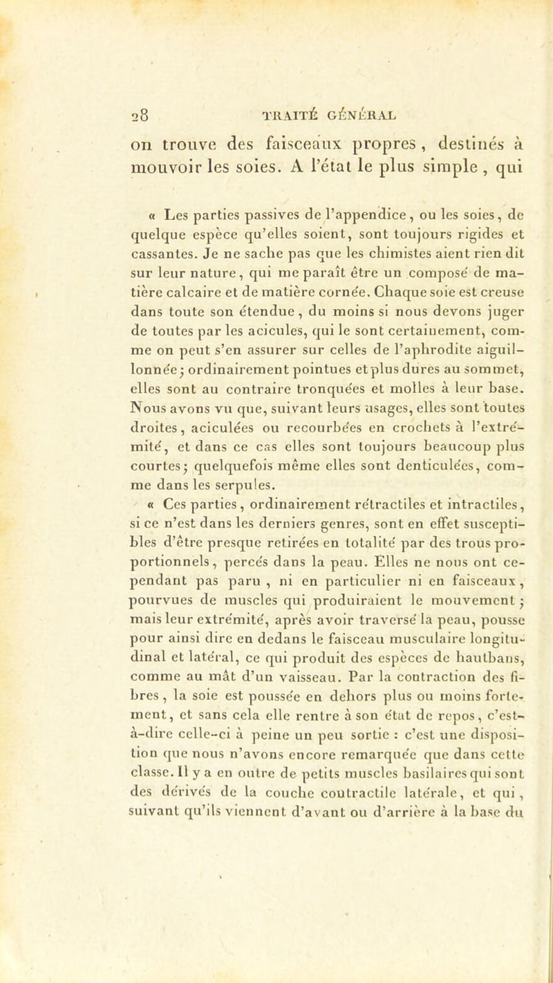 on trouve des faisceaux propres , destinés à mouvoir les soies. A l’état le plus simple , qui « Les parties passives de l’appendice, ou les soies, de quelque espèce qu’elles soient, sont toujours rigides et cassantes. Je ne sache pas que les chimistes aient rien dit sur leur nature, qui me paraît être un compose' de ma- tière calcaire et de matière corne'e. Chaque soie est creuse dans toute son étendue, du moins si nous devons juger de toutes par les acicules, qui le sont certainement, com- me on peut s’en assurer sur celles de l’aplirodite aiguil- lonne'e j ordinairement pointues etplus dures au sommet, elles sont au contraire tronque'es et molles à leur base. Nous avons vu que, suivant leurs usages, elles sont toutes droites, aciculées ou recourbées en crochets à l’extré- mité, et dans ce cas elles sont toujours beaucoup plus courtes J quelquefois même elles sont denticulées, com- me dans les serpules. « Ces parties , ordinairement rétractiles et intracliles, si ce n’est dans les derniers genres, sont en effet suscepti- bles d’être presque retirées en totalité par des trous pro- portionnels, percés dans la peau. Elles ne nous ont ce- pendant pas paru , ni en particulier ni en faisceaux, pourvues de muscles qui produiraient le mouvement j mais leur extrémité, après avoir traversé la peau, pousse pour ainsi dire en dedans le faisceau musculaire longitu- dinal et latéral, ce qui produit des espèces de hautbaus, comme au mât d’un vaisseau. Par la contraction des fi- bres , la soie est poussée en dehors plus ou moins forte- ment, et sans cela elle rentre à son état de repos, c’est- à-dire celle-ci à peine un peu sortie : c’est une disposi- tion que nous n’avons encore remarquée que dans cette classe. Il y a en outre de petits muscles basilaires qui sont des dérivés de la couche coutractile latérale, et qui, suivant qu’ils viennent d’avant ou d’arrière à la base du