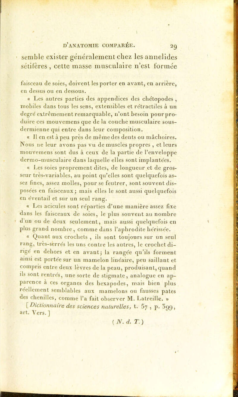 ' semble exister généralement chez les annelides sétifères , cette masse musculaire n’est formée faisceau de soies, doivent les porter en avant, en arrière, eu dessus ou en dessous. O Les autres parties des appendices des chétopodes , mobiles dans tous les sens, extensibles et re'tractiles à un degre'extrêmement remarquable, n’ont besoin pour pro- duire ces mouvemens que de la couche musculaire sous- dermienne qui entre dans leur composition. « Il en est à peu près de même des dents ou mâchoires. Nous ne leur avons pas vu de muscles propres , et leurs mouvemens sont dus à ceux de la partie de l’enveloppe dermo-musculaire dans laquelle elles sont implante'es. « Les soies proprement dites, de longueur et de gros- seur très-variables, au point qu’elles sont quelquefois as- sez fines, assez molles, pour se feutrer, sont souvent dis- pose'es en faisceaux j mais elles le sont aussi quelquefois en e'ventail et sur un seul rang. « Les acicules sont re'parlies d’une manière assez fixe dans les faisceaux de soies, le plus souvent au nombre ' d’un ou de deux seulement, mais aussi quelquefois en ' plus grand nombre, comme dans l’aphrodite he'risse’e. « Quant aux crochets , ils sont toujours sur un seul rang, très-serres les uns contre les autres, le crochet di- rige' en dehors et en avant^ la rangée qu’ils forment ainsi est porte'e sur un mamelon line'aire, peu saillant et compris entre deux lèvres de la peau, produisant, quand ils sont rentre's, une sorte de stigmate, analogue en ap- parence à ces organes des hexapodes, mais hien plus réellement semblables aux mamelons ou fausses pâtes des chenilles, comme l’a fait observer M. Latreille. » [ Dictionnaire des sciences naturelles, t. 67 , p. Sgg, art. Vers. ] ( N. d. T. )