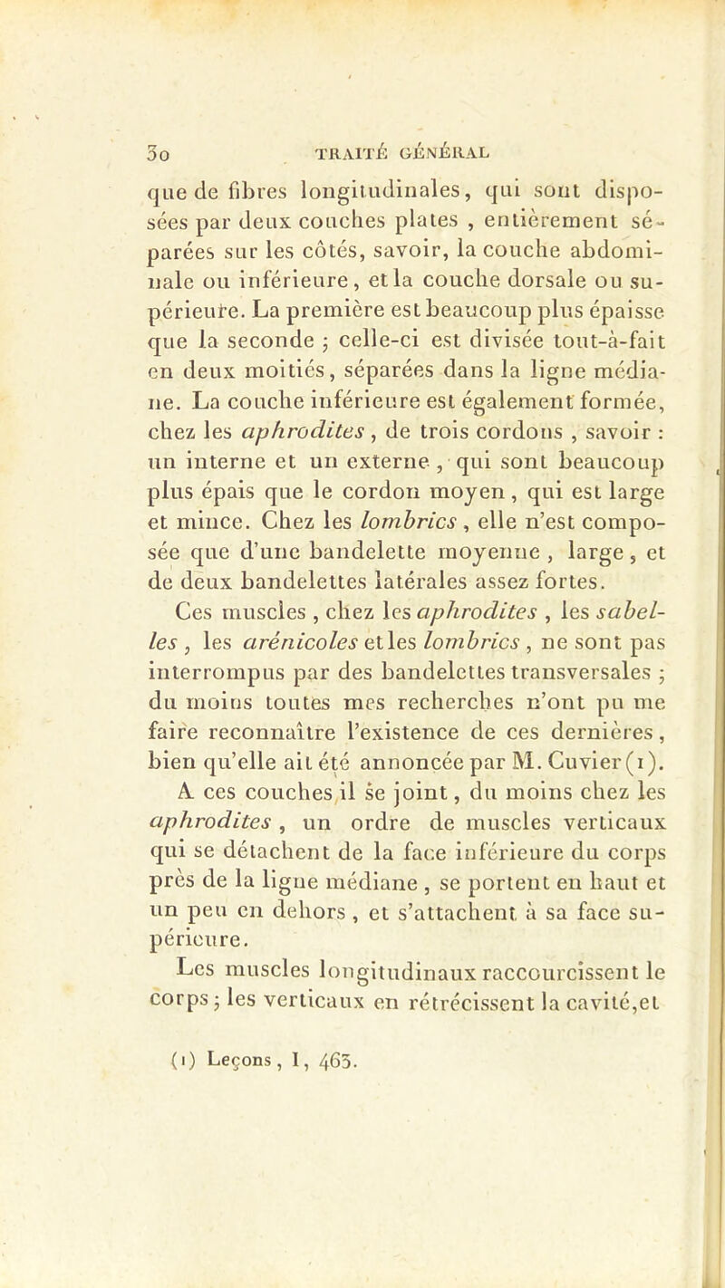 que de fibres longitudinales, qui sont dispo- sées par deux couches plaies , entièrement sé- parées sur les côtés, savoir, la couche abdomi- nale ou inférieure, et la couche dorsale ou su- périeui’e. La première est beaucoup plus épaisse que la seconde j celle-ci est divisée tout-à-falt en deux moitiés, séparées dans la ligne média- ne. La couche inférieure est également formée, chez les aphrodites , de trois cordons , savoir : un interne et un externe , qui sont beaucoup plus épais que le cordon moyen, qui est large et mince. Chez les lombrics , elle n’est compo- sée que d’une bandelette moyenne , large, et de deux bandelettes latérales assez fortes. Ces muscles , chez \es aphrodites , les sahel- les , les arénicoles elles lombrics , ne sont pas interrompus par des bandelettes transversales ; du moins toutes mes recherches n’ont pu me faire reconnaître l’existence de ces dernières, bien qu’elle ait été annoncée par M. Cuvier (i). A. ces couches il se joint, du moins chez les aphrodites , un ordre de muscles verticaux qui se détachent de la face inférieure du corps près de la ligue médiane , se portent en haut et un peu en dehors , et s’attachent à sa face su- périeure. Les muscles longitudinaux raccourcissent le corps ; les verticaux en rétrécissent la cavité,et (i) Leçons , 1, 463.