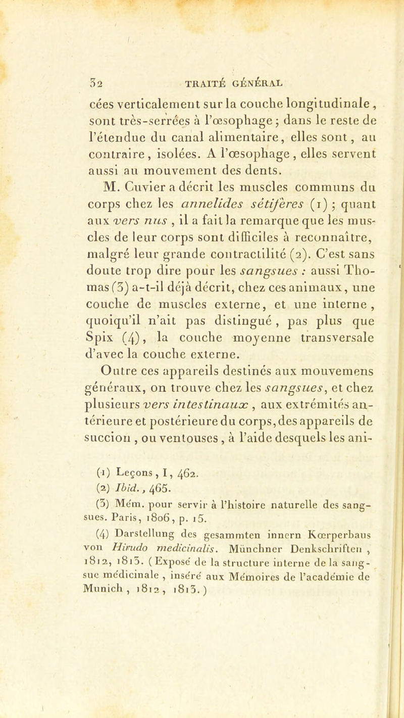 cées verticalement sur la couche longitudinale, sont très-serrées à l’œsophage ; dans le reste de l’étendue du canal alimentaire, elles sont, au contraire, isolées. A l’œsophage, elles servent aussi au mouvement des dents. M. Cuvier a décrit les muscles communs du corps chez les annelides sétiferes (i) ; quant aux 'vers nus , il a fait la remarque que les mus- cles de leur corps sont difficiles à reconnaître, malgré leur grande contractilité (2). C’est sans doute trop dire pour les sangsues : aussi Tho- mas fS) a-t-il déjà décrit, chez ces animaux, une couche de muscles externe, et une interne, quoiqu’il n’ait pas distingué, pas plus que Spix (4), la couche moyenne transversale d’avec la couche externe. Outre ces appareils destinés aux mouvemens généraux, on trouve chez les sangsues^ et chez plusieurs vers intestinauæ , aux extrémités an- térieure et postérieure du corps, des appareils de succion , ou ventouses, à l’aide desquels les ani- (1) Leçons , I, 462. (2) Ibid., 465. (5) Mëm. pour servir à l’histoire naturelle des sang- sues. Paris, 1806, p. i5. (4) Darstellung des gesammten inncrn Kœrperbaus von Hirudo medicinalis. Münchner Denkschrifteii , 1812, i8i3. (Expose' de la structure interne de la sang- sue me'dicinale , insëre' aux Me'moires de l’acade'niie de Munich , 1812 , i8i3. )