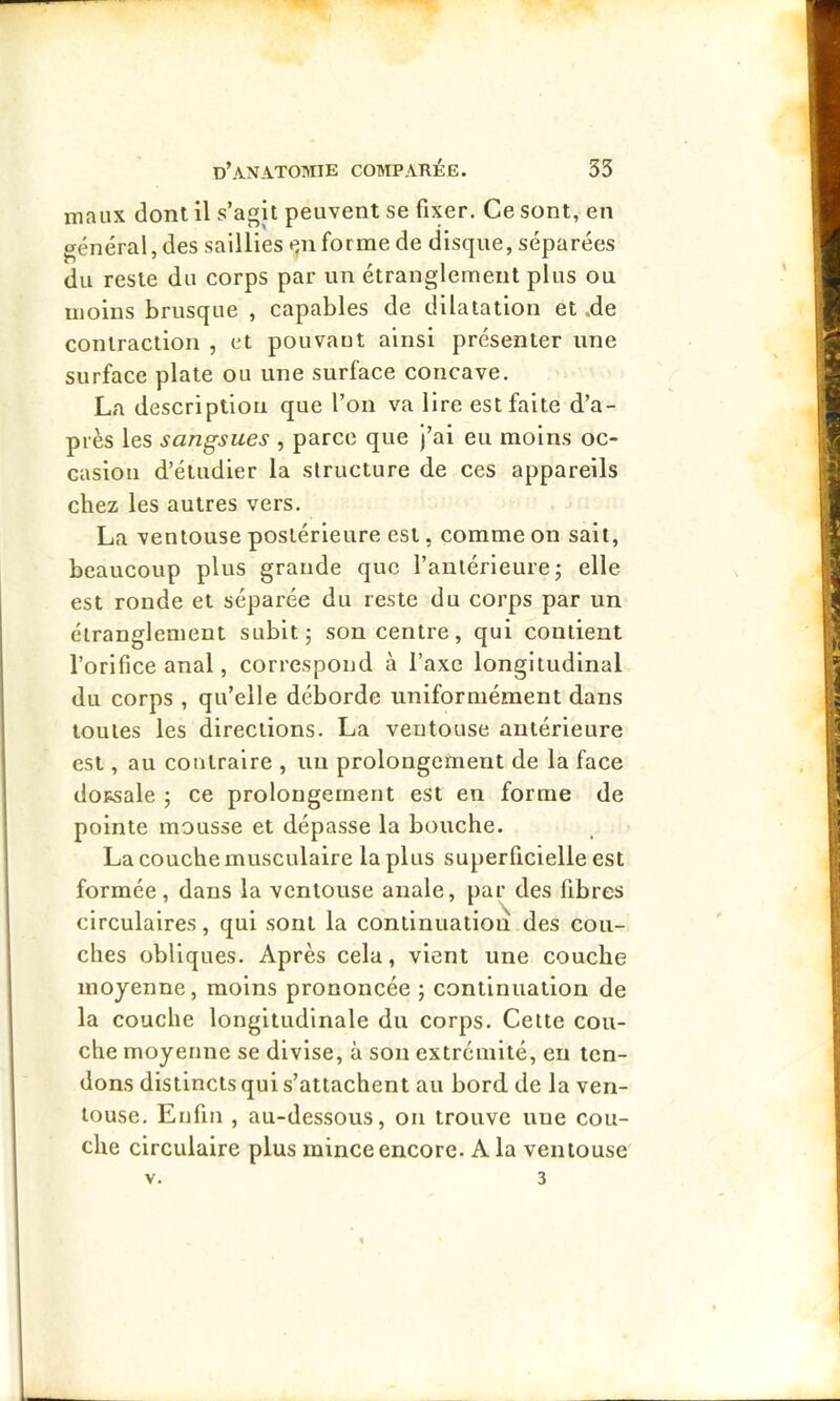 maux dont il s’agit peuvent se fixer. Ce sont, en général, des saillies «^nforme de disque, séparées du reste du corps par un étranglement plus ou moins brusque , capables de dilatation et ,de contraction , et pouvant ainsi présenter une surface plate ou une surface concave. La description que l’on va lire est faite d’a- près les sangsues , parce que J’ai eu moins oc- casion d’étudier la structure de ces appareils chez les autres vers. La ventouse postérieure est, comme on sait, beaucoup plus grande que ranlérieurej elle est ronde et séparée du reste du corps par un étranglement subit; son centre, qui contient l’orifice anal, correspond à l’axe longitudinal du corps , qu’elle déborde uniformément dans toutes les directions. La ventouse antérieure est, au contraire , un prolongement de la face dopsale ; ce prolongement est en forme de pointe mousse et dépasse la bouche. La couche musculaire lapins superficielle est formée, dans la ventouse anale, par des fibres circulaires, qui sont la continuation des cou- ches obliques. Après cela, vient une couche moyenne, moins prononcée ; continuation de la couche longitudinale du corps. Cette cou- che moyenne se divise, à son extrémité, eu ten- dons distincts qui s’attachent au bord de la ven- touse. Enfui , au-dessous, on trouve une cou- che circulaire plus mince encore. A la ventouse V. 3