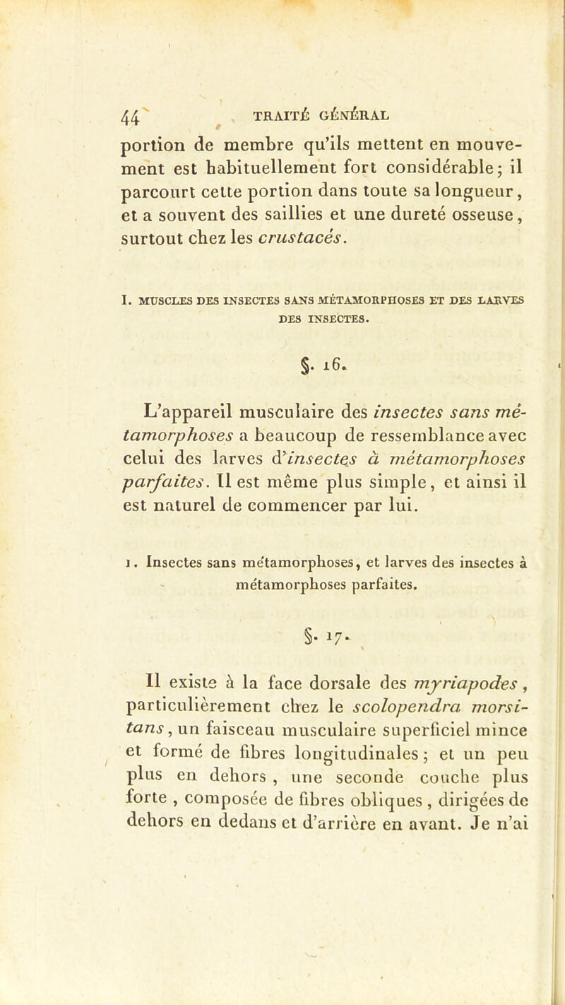 44^ ^ TRAITÉ: GÉNÉRAL portion de membre qu’ils mettent en mouve- ment est habituellement fort considérable; il parcourt cette portion dans toute sa longueur, et a souvent des saillies et une dureté osseuse, surtout chez les crustacés. I. MTTSCLES DES INSECTES SANS MÉTAMOKPHOSES ET DES LAUVES DES INSECTES. §. i6. L’appareil musculaire des insectes sans mé- tamorphoses a beaucoup de ressemblance avec celui des larves à^insectes à métamorphoses parfaites. Il est même plus simple, et ainsi il est naturel de commencer par lui. 1. Insectes sans me'tamorphoses, et larves des insectes à iDetamorphoses parfaites. §• 17- Il existe à la face dorsale des myriapodes, particulièrement chez le scolopendra morsi- tans, un faisceau musculaire superflciel mince et formé de fibres longitudinales ; et un peu plus en dehors , une seconde couche plus forte , composée de fibres obliques , dirigées de dehors en dedans et d’arrière en avant. Je n’ai