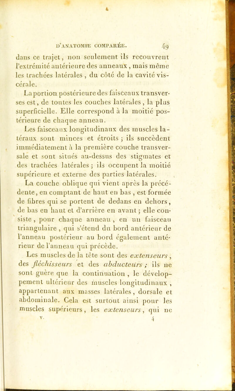 4 * d’anatomie comparée. 49 dans ce trajet, non seulement ils recouvrent l’extréiuité antérieure des anneaux , mais même les trachées latérales , du côté de la cavité vis- cérale. La portion postérieure des faisceaux transver- ses est, de toutes les couches latérales, la plus superficielle. Elle correspond à la moitié pos- térieure de chaque anneau. Les faisceaux longitudinaux des muscles la- téraux sont minces et étroits ; ils succèdent immédiatement à la première couche transver- sale et sont situés au-dessus des stigmates et des trachées latérales -, ils occupent la moitié supérieure et externe des parties latérales. La couche oblique qui vient après la précé- dente, eu comptant de haut en bas , est formée de fibres qui se portent de dedans en dehors, de bas en haut et d’arrière en avant ; elle con- siste , pour chaque anneau , en un faisceau triangulaire , qui s’étend du bord antérieur de l’anneau postérieur au bord également anté- rieur de ranneau qui précède. Les muscles de la tête sont des eætenseurs , des jléchisseurs et des ahducteiLrs ; ils ne sont guère que la continuation , le dévelop- pement ultérieur des muscles longitudinaux , appartenant aux masses latérales, dorsale et abdominale. Cela est surtout ainsi pour les muscles supérieurs, les eætenseurs, qui ne