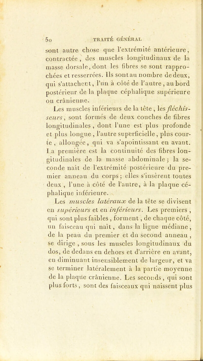 sont autre chose que l’extrémité antérieure, contractée , des muscles longitudinaux de la masse dorsale, dont les fibres se sont rappro- chées et resserrées. Ils sont au nombre de deux, qui s’attachent, l’un à côlé de l’autre, au bord postérieur de la plaque céphalique supérieure ou crânienne. Les muscles inférieurs de la tête , les fléchis- seurs, sont formés de deux couches de fibres longitudinales, dont l’une est plus profonde et plus longue , l’autre superficielle, plus cour- te , allongée, qui va s’apointissant en avant, l a première est la continuité des fibres lon- gitudinales de la masse abdominale j la se- conde liait de l’extrémité postérieure du pre- mier anneau du corps j elles s’insèrent toutes deux , rune à côté de l’autre, â la plaque cé- phalique inférieure. ^ Les muscles latéraux de la tête se divisent en supérieurs et en inférieurs. Les premiers , qui sont plus faibles , forment, de chaque côté, un faisceau qui naît, dans la ligne médiane, de la peau du premier et du second anneau , se dirige , sous les muscles longitudinaux du dos, de dedans en dehors et d’arrière en avant, eu diminuant insensiblement de largeur, et va se terminer latéralement à la partie moyenne de la plaqiie crânienne. Les seconds, qui sont plus forts , sont des faisceaux qui naissent plus