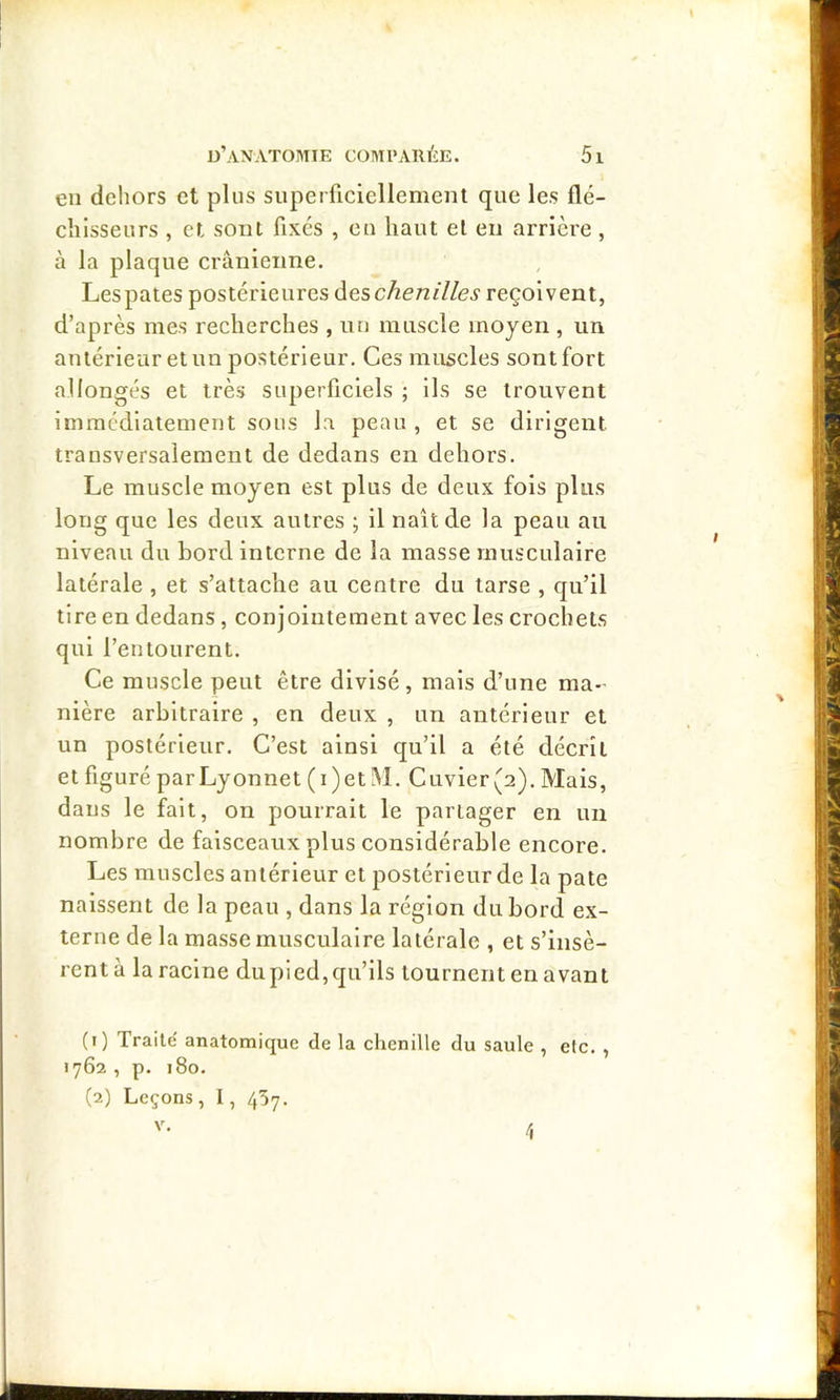 en dehors et plus superficiellemenl que les flé- chisseurs , et sont fixés , eu haut et eu arrière , à la plaque crânienne. Lespates postérieures àeschenilles reçoivent, d’après mes recherches , nu muscle moyen , un antérieur et un postérieur. Ces muscles sont fort allongés et très superficiels ; ils se trouvent immédiatement sous la peau , et se dirigent transversalement de dedans en dehors. Le muscle moyen est plus de deux fols plus long que les deux autres ; il naît de la peau au niveau du bord interne de la masse musculaire latérale , et s’attache au centre du tarse , qu’il tire en dedans, conjointement avec les crochets qui l’entourent. Ce muscle peut être divisé, mais d’une ma- nière arbitraire , en deux , un antérieur et un postérieur. C’est ainsi qu’il a été décrit et figuré parLyonnet (i)et!M. Cuvier(2). Mais, dans le fait, on pourrait le partager en un nombre de faisceaux plus considérable encore. Les muscles antérieur et postérieur de la pâte naissent de la peau , dans la région du bord ex- terne de la masse musculaire latérale , et s’insè- rentà la racine dupied, qu’ils tournent en avant (1) Traite anatomique de la chenille du saule , etc. , 1762 , p. 180. (2) Leçons, 1, 457. V. 4
