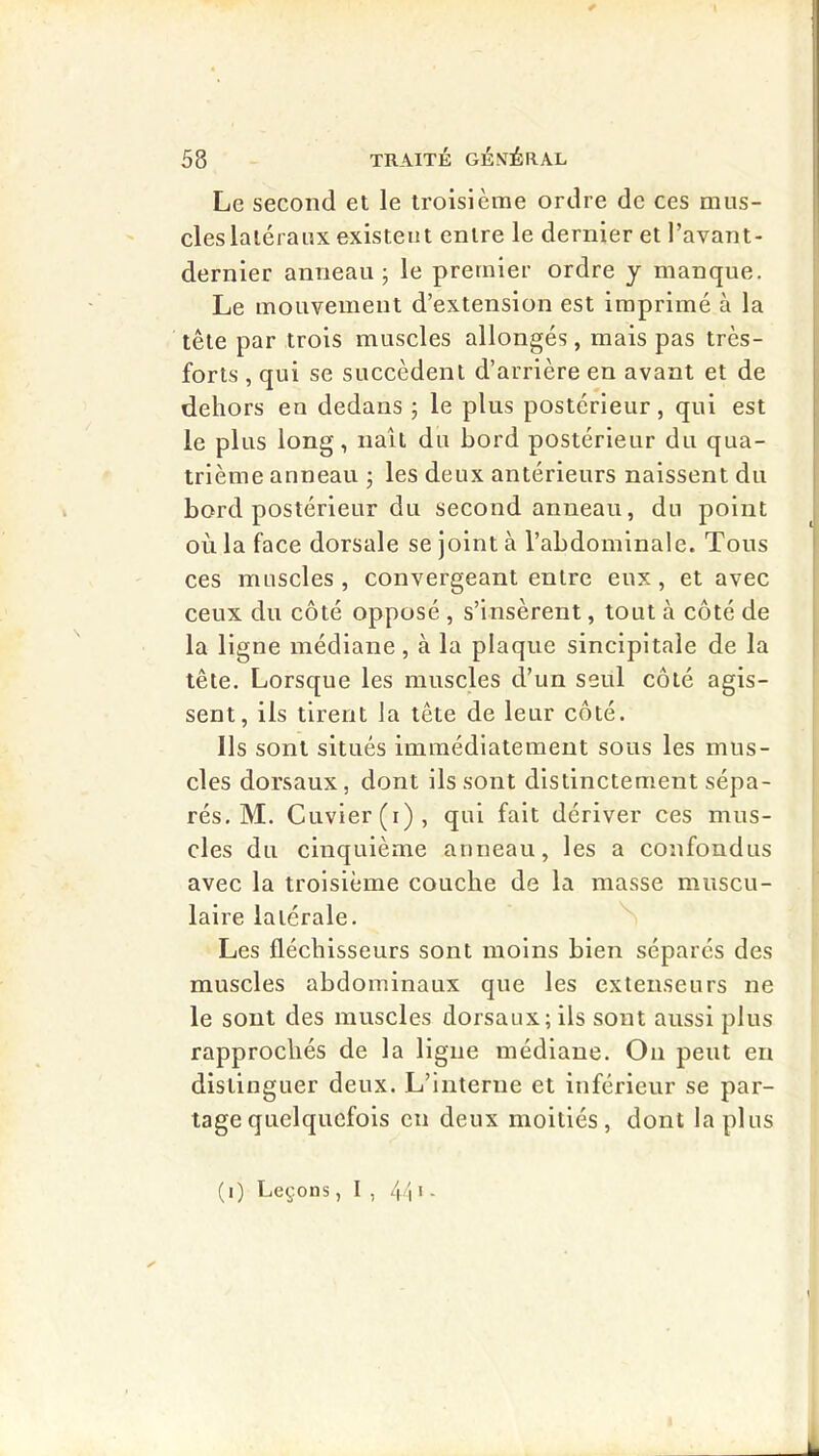 I 58 TRAITÉ GÉNÉRAL Le second et le troisième ordre de ces mus- cles latéraux existent entre le dernier et l’avant- dernier anneau j le premier ordre j manque. Le mouvement d’extension est imprimé à la tête par trois muscles allongés, mais pas très- forts , qui se succèdent d’arrière en avant et de dehors en dedans ; le plus postérieur, qui est le plus long, naît du bord postérieur du qua- trième anneau j les deux antérieurs naissent du bord postérieur du second anneau, du point OLi la face dorsale se joint à l’abdominale. Tous ces muscles, convergeant entre eux, et avec ceux du côté opposé , s’insèrent, tout à côté de la ligne médiane, à la plaque sincipitale de la tête. Lorsque les muscles d’un seul côté agis- sent, ils tirent la tête de leur côté. Ils sont situés immédiatement sous les mus- cles dorsaux, dont ils sont distinctement sépa- rés. M. Cuvier (i), qui fait dériver ces mus- cles du cinquième anneau, les a confondus avec la troisième couche de la masse muscu- laire latérale. Les fléchisseurs sont moins bien séparés des muscles abdominaux que les extenseurs ne le sont des muscles dorsaux; ils sont aussi plus rapprochés de la ligne médiane. Ou peut en distinguer deux. L’interne et inférieur se par- tage quelquefois en deux moitiés, dont lapins
