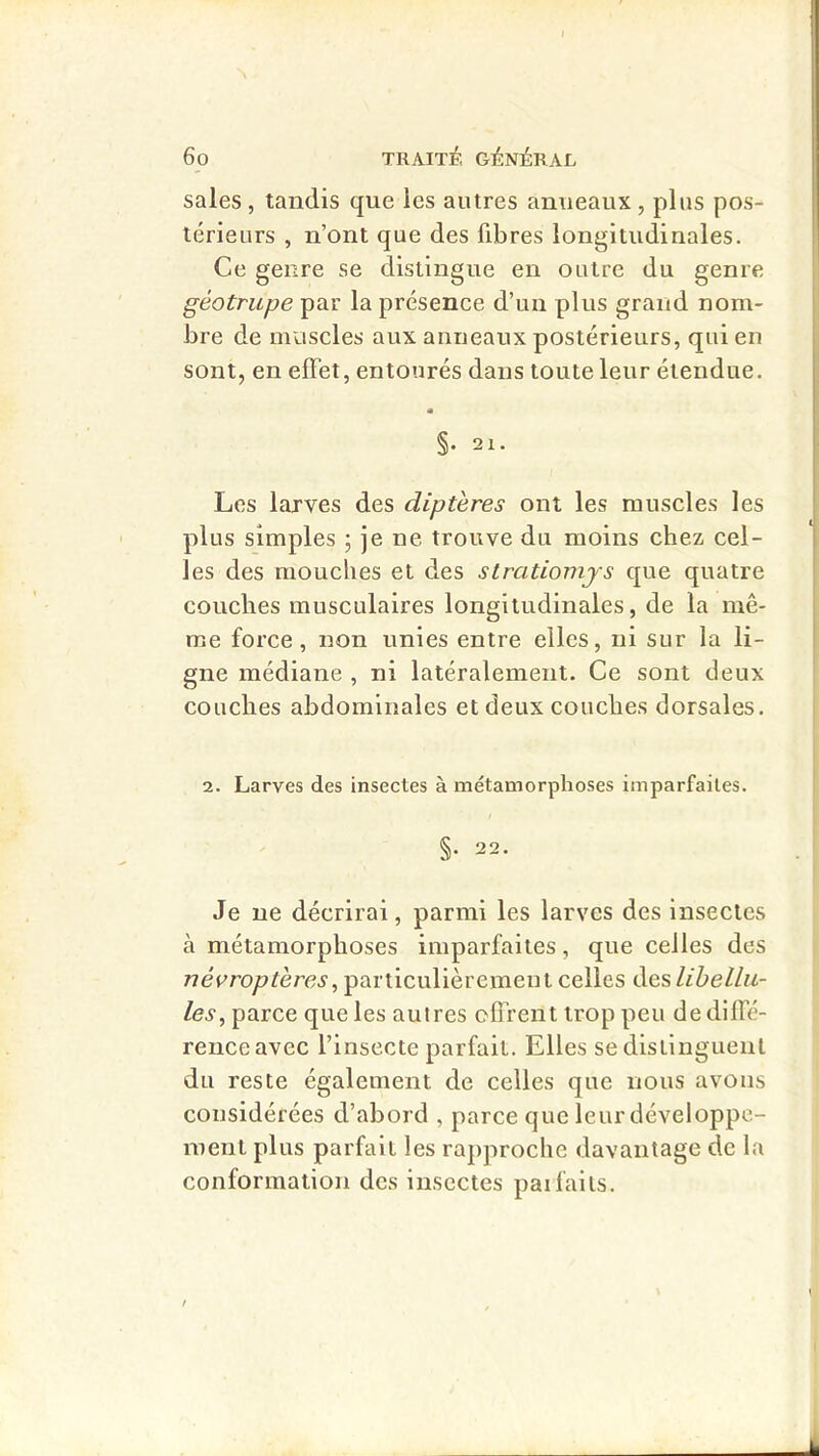 sales, tandis que les autres anneaux, plus pos- térieurs , n’ont que des fibres longitudinales. Ce genre se distingue en outre du genre géotrupe par la présence d’un plus grand nom- bre de muscles aux anneaux postérieurs, qui en sont, en effet, entourés dans toute leur étendue. §. 21. Les larves des diptères ont les muscles les plus simples ; je ne trouve du moins chez cel- les des mouches et des slratiomjs que quatre couches musculaires longitudinales, de la mê- me force, non unies entre elles, ni sur la li- gne médiane , ni latéralement. Ce sont deux couches abdominales et deux couches dorsales. 2. Larves des insectes à métamorphoses imparfaites. §. 22. Je ne décrirai, parmi les larves des insectes à métamorphoses imparfaites, que celles des /7éFro/?rère^, particulièrement celles iïeslibellii- les, parce que les autres ofli'ent trop peu de diffé- rence avec l’insecte parfait. Elles se distinguent du reste également de celles que nous avons considérées d’abord , parce que leur développe- ment plus parfait les rapproche davantage de la conformation des insectes paifaits.