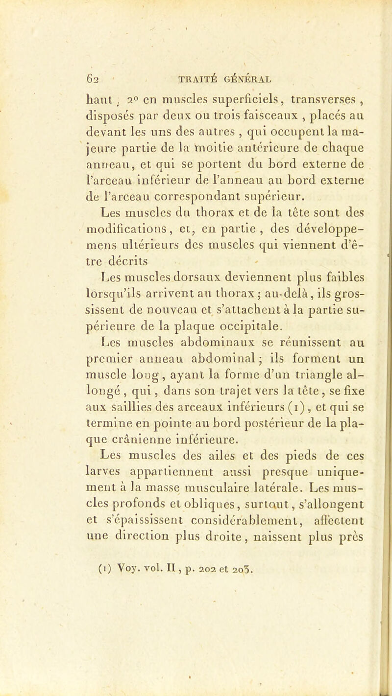 hani , 2° en muscles superficiels, transverses , disposés par deux ou trois faisceaux , placés au devant les uns des autres , qui occupent la ma- jeure partie de la moitié antérieure de chaque anneau, et qui se portent du bord externe de l’arceau Inférieur de l’anneau au bord externe de l’arceau correspondant supérieur. Les muscles du thorax et de la tête sont des modifications, et, en partie , des développe- mens ultérieurs des muscles qui viennent d’ê- tre décrits Les muscles dorsaux deviennent plus faibles lorsqu’ils arrivent au thorax ; au-delà, ils gros- sissent de nouveau et s’attachent à la partie su- périeure de la plaque occipitale. Les muscles abdominaux se réunissent au premier anneau abdominal ; ils forment un muscle loug, ayant la forme d’un triangle al- longé , qui, dans son trajet vers la tête , se fixe aux saillies des arceaux inférieurs (i) , et qui se termine en pointe au bord postérieur de la pla- que crânienne inférieure. Les muscles des ailes et des pieds de ces larves appartiennent aussi presque unique- ment à la masse musculaire latérale. Les mus- cles profonds et obliques, surlaut, s’allongent et s’épaississent considérablement, aflécteut une direction plus droite, naissent plus près (i) Voy. vol. II, p. 202 et 2o5.