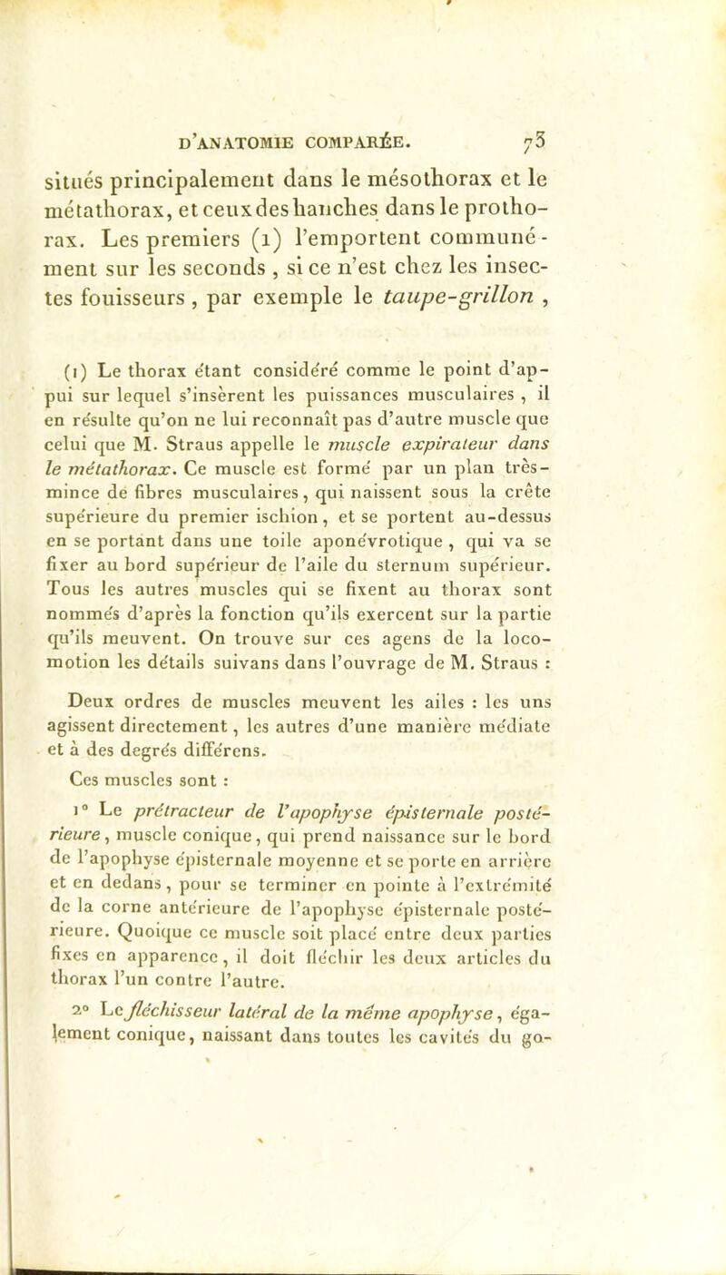 situés principalement dans le mésothorax et le métathorax, etceuxdeslianclies dans le proiho- rax. Les premiers (1) l’emportent commune- ment sur les seconds , si ce n’est chez les insec- tes fouisseurs , par exemple le taupe-grillon , (i) Le thorax e'tant conside'ré comme le point d’ap- pui sur lequel s’insèrent les puissances musculaires , il en re'sulte qu’on ne lui reconnaît pas d’autre muscle que celui que M. Straus appelle le muscle expiraient' dans le métathorax. Ce muscle est forme' par un plan très- mince de fibres musculaires, qui naissent sous la crête supe'rieure du premier ischion , et se portent au-dessus en se portant dans une toile apone'vrotique , qui va se fixer au bord supe'rieur de l’aile du sternum supérieur. Tous les autres muscles qui se fixent au thorax sont nomme's d’après la fonction qu’ils exercent sur la partie qu’ils meuvent. On trouve sur ces agens de la loco- motion les de'tails suivans dans l’ouvrage de M. Straus : Deux ordres de muscles meuvent les ailes : les uns agissent directement, les autres d’une manière me'diate et à des degrés dilférens. Ces muscles sont : 1® Le prétracteur de Vapophyse épisternale posté- rieure., muscle conique, qui prend naissance sur le bord de l’apophyse épisternale moyenne et se porte en arrière et en dedans, pour se terminer en pointe à l’extrémité de la corne antérieure de l’apophyse épisternale posté- rieure. Quoique ce muscle soit placé entre deux parties fixes en apparence, il doit fléchir les deux articles du thorax l’un contre l’autre. 2° fléchisseur latéral de la même apophyse y éga- lement conique, naissant dans toutes les cavités du go-