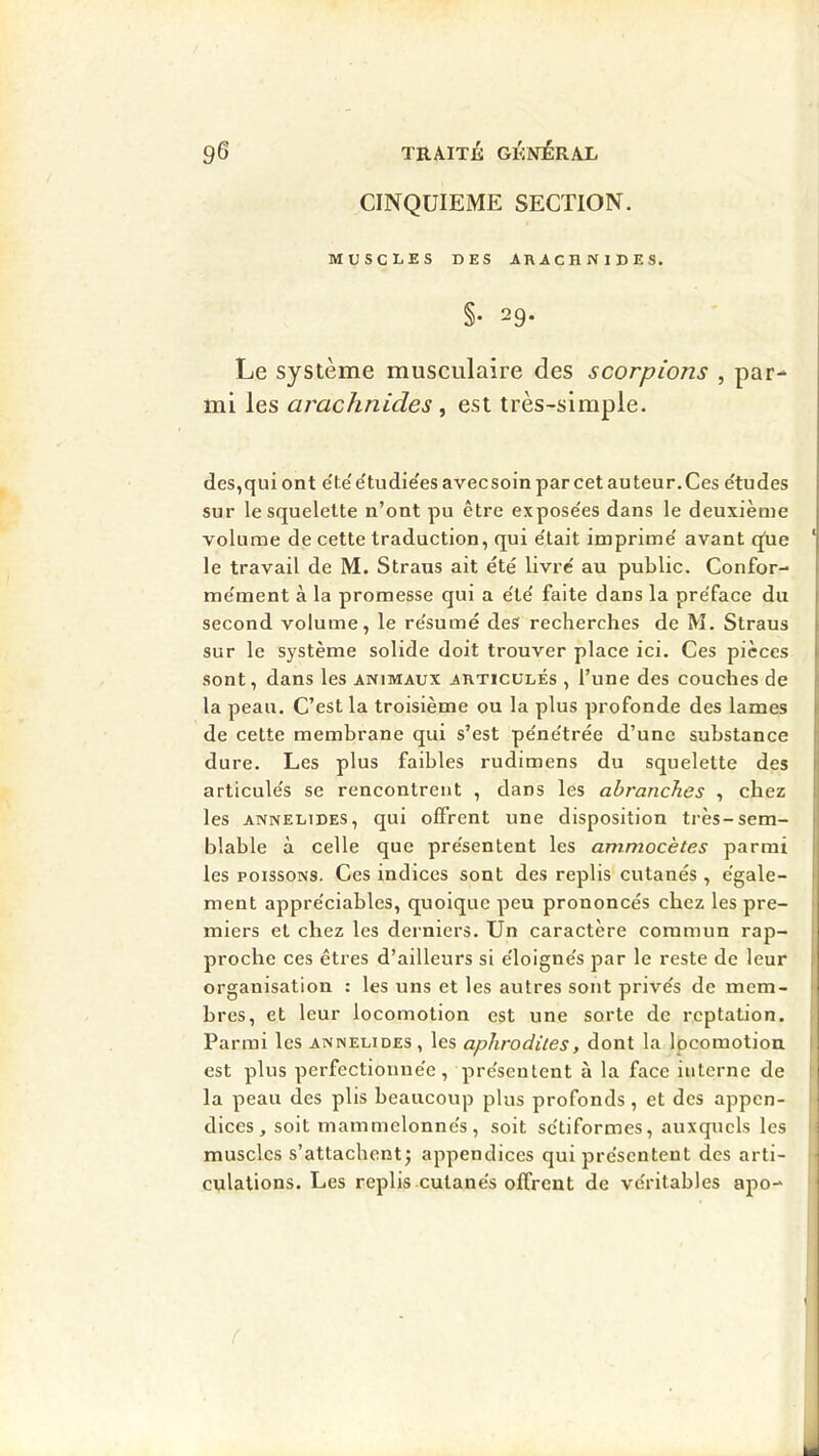 CINQUIEME SECTION. MUSCLES DES ARACHNIDES. §• 29. Le système musculaire des scorpions , par- mi les arachnides , est très-simple. des,qui ont e'te' étudie'es avecsoin par cet auteur. Ces e'tudes sur le squelette n’ont pu être expose'es dans le deuxième volume de cette traduction, qui e'tait imprime' avant qUe le travail de M. Straus ait été livre au public. Confor- me'ment à la promesse qui a e'te' faite dans la pre'face du second volume, le re'sumé des recherches de M. Straus sur le système solide doit trouver place ici. Ces pièces sont, dans les animaux articulés , l’une des couches de la peau. C’est la troisième ou la plus profonde des lames de cette membrane qui s’est pe'ne'trée d’une substance dure. Les plus faibles rudimens du squelette des articule's se rencontrent , dans les abranches , chez les ANNELiDES, qui ofi’rent une disposition très-sem- blable à celle que pre'sentent les ammocètes parmi les POISSONS. Ces indices sont des replis cutanés , égale- ment appréciables, quoique peu prononcés chez les pre- miers et chez les derniers. Un caractère commun rap- proche ces êtres d’ailleurs si éloignés par le reste de leur organisation : les uns et les autres sont privés de mem- bres, et leur locomotion est une sorte de reptation. Parmi les annelides , les aphrodiies, dont la locomotion est plus perfectionnée, présentent à la face interne de la peau des plis beaucoup plus profonds, et des appen- dices, soit mammelonnés, soit sétiformes, auxquels les muscles s’attachent^ appendices qui présentent des arti- culations. Les replis cutanés offrent de véritables apo-