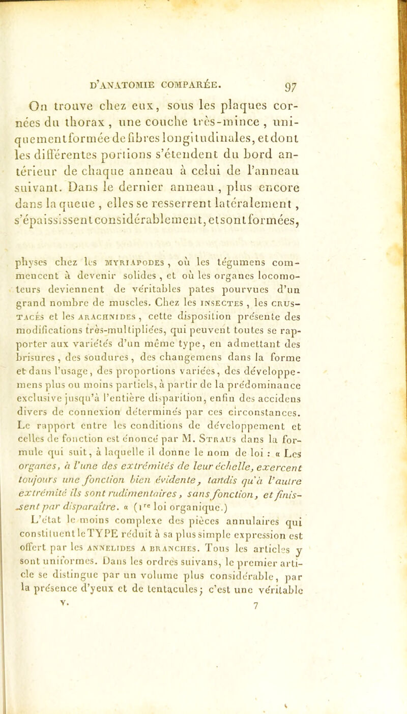 On trouve chez eux, sous les plaques cor- nées du thorax , une couche très-mince , uni- quement for niée de fib rcs 1 on gl i udi nales, e t don t les différentes ponlons s’étendent du Lord an- térieur de chaque anneau à celui de l’anneau suivant. Dans le dernier anneau , plus encore dans la queue , elles se resserrent latéralement , s’épaississent considérablement, et sont formées, pliyses chez les myriapodes , où les tégumens com- mencent à devenir solides , et où les organes locomo- teurs deviennent de ve'ritables pâtes pourvues d’un grand nombre de muscles. Chez les insectes , les crus- TAcki et les arachnides , cette disposition pre'sente des modifieations très-multiplie'es, qui peuvent toutes se rap- porter aux varie'te's d’un même type, eu admettant des brisures , des soudures , des cbaugemens dans la forme et dans l’usage, des proportions varie'es, des développe- inens plus ou moins partiels, à partir de la pre'dominauce exclusive jusqu’à l’entière disparition, enfin des accidens divers de connexion de'terminc's par ces circonstances. Le rapport entre les conditions de développement et celles de fonction est e'nonce’ par M. Straus dans lu for- mule qui suit, à laquelle il donne le nom de loi : « Les organes, h l’une des exirémUés de leur échelle, exercent toujours une fonction bien évidente, tandis qu'a l’autre extrémité ils sont rudimentaires, sans fonction, et finis- sent par disparaître. « ( i loi organique.) L’ètat le moins complexe des pièces annulaires qui constituent leTYPE rc'duit à sa plus simple expression est offert par les annelides a branches. Tous les articles y sont uniformes. Dans les ordres suivans, le premier arti- cle se distingue par un volume plus considérable, par la présence d’yeux et de tentacules; c’est une véritable