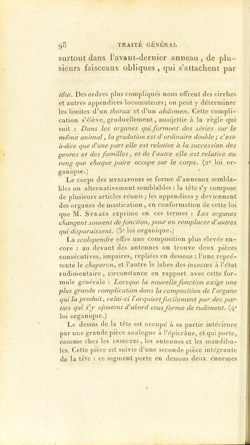 9S surtout dans l’avant-dernier anneau , de plu- sieurs faisceaux obliques , qui s’attachent par tête. Des ordres plus compliques nous offrent des cirrhes et autres appendices locomoteurs^ on peut y déterminer les limites d’un thorax et d’un abdomen. Cette compli- cation s’e'iève, graduellement, assujettie à la règle qui suit : Dans les organes quiformc*n.t des séries sur le même animal, la gradation est d'ordinaire double ; c’est- à-dire que d’une part elle est relative à la succession des genres et des familles, et de l’autre elle est relative au rang que chaque paire occupe sur le corps. (2® loi or- ganique.) Le corps des myriapodes se forme d’anneaux sembla- bles ou alternativement semblables : la tête s’y compose de plusieurs articles re'unis • les appendices y deviennent des organes de mastication , en conformation de cette loi que M. Straus exprime en ces termes : Les organes changent souvent de Jonction, pour en remplacer d’autres qui disparaissent. (5® loi organique.) La scolopendre oflVe une composition plus e'ieve'e en- core : au devant des antennes on trouve deux jjièces conse'cutives, impaires, replie'es en dessous : l’une repré- sente le chaperon., et l’autre le labre des insectes à l’état rudimentaire , cireonstance en rapport avec cette for- mule générale : Lorsque la nouvelle fonction exige une plus grande complication dans la composition de l’organe qui la produit, celüi-ci V acquiert facilement par des par- ties qui s’jr ajoutent d’abord sous forme de rudiment. (4® loi organique.) Le dessus de la tête est occupé à sa partie mtérreure par une grande piece analogue à l’épicrâne, et qui porte, comme chez les insectes, les antennes et les mandibu- les. Cette pièce est suivie d’une seconde pièce intégrante de la téfe : ce segment porte en dessous deux énormes I