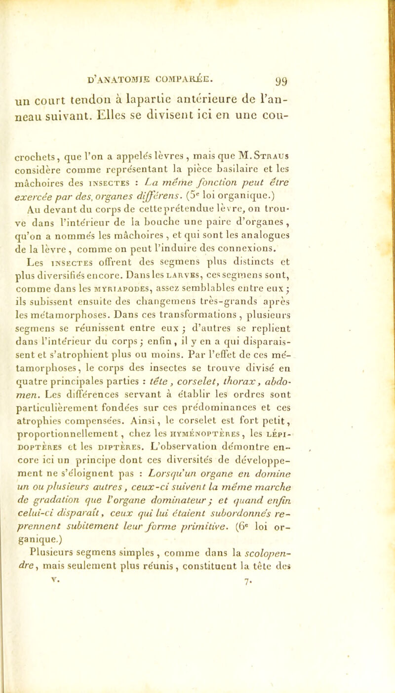 d’anatomie CüMPAKiÎE. y9 un court tendon à laparlic antérieure de Tan- neau suivant. Elles se divisent ici en une cou- crocliets, que l’on a appelés lèvres , mais que M.Straus considère comme représentant la pièce basilaire et les mâchoires des insectes : La même fonction peut être exercée par des. organes différens. (5' loi organique.) Au devant du corps de cette prétendue lèvre, on trou- ve dans l’intérieur de la bouche une paire d’organes, qu’on a nommés les mâchoires , et qui sont les analogues de la lèvre , comme on peut l’induire des connexions. Les INSECTES ofFrent des segmens plus distincts et plus diversifiés encore. Dans les larves, ces segmens sont, comme dans les myriapodes, assez semblables entre eux; ils subissent ensuite des changemeus très-grands après les métamorphoses. Dans ces transformations , plusieurs segmens se réunissent entre eux ; d’autres se replient dans l’intérieur du corps ; enfin, il y en a qui disparais- sent et s’atrophient plus ou moins. Par l’eflèt de ces mé- tamorphoses, le corps des insectes se trouve divisé en quatre principales parties ; tête, corselet, thorax, abdo- men. Les dilférences servant à établir les ordres sont particulièrement fondées sur ces prédominances et ces atrophies compensées. Ainsi, le corselet est fort petit, proportionnellement, chez les hyménoptères, les lépi- doptères et les DIPTÈRES. L’observation démontre en- core ici un principe dont ces diversités de développe- ment ne s’éloignent pas : Lorsqu’un organe en domine un ou plusieurs autres, ceux-ci suivent la même marche de gradation que l’organe dominateur ; et quand enfin celui-ci disparaît, ceux qui lui étaient subordonnes re- prennent subitement leur forme primitive. (6' loi or- ganique.) Plusieurs segmens simples , comme dans la scolopen- dre, mais seulement plus réunis, constituent la tête des