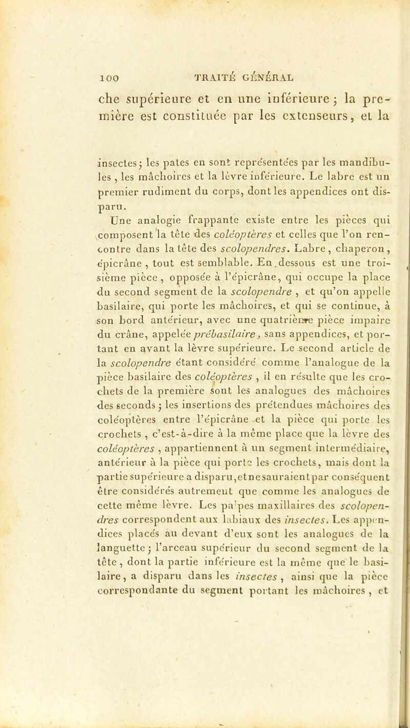 che supérieure et en une inférieure j la pre- mière est constituée par les extenseurs, et la \ insectes J les pales en sont repre'sente'es par les mandibu- les , les mâchoires et la lèvre inferieure. Le labre est un premier rudiment du corps, dont les appendices ont dis- paru. Une analogie frappante existe entre les pièces qui composent la tête dns coléoptères et celles que l’on ren- contre dans la tête des scolopendres. Labre, chaperon, e'picrâne , tout est semblable. En .dessous est une troi- sième pièce, oppose'e à l’e'picrâne, qui occupe la place du second segment de la scolopendre , et qu’on appelle basilaire, qui porte les mâchoires, et qui se continue, à son bord ante'rieur, avec une quatrièi^ pièce impaire du crâne, appele'e prébasilaire, sans appendices, et por- tant en avant la lèvre supe'rieure. Le second article de la scolopendre e'tant conside're' comme l’analogue de la pièce basilaire des coléoptères , il en re'sulle que les cro- chets de la première sont les analogues des mâchoires des seconds j les insertions des pre'tendues mâchoires des cole'optères entre l’e'picrâne et la pièce qui porte les crochets , c’est-à-dire à la même place que la lèvre des coléoptères , appartiennent à un segment interine'diaire, ante'rieur à la pièce qui porte les crochets, mais dont la partie supe'rieure a disparu,etnesauraientpar conse'quent être conside'rés autrement que comme les analogues de cette même lèvre. Les pa’pes maxillaires des scolopen- dres correspondent aux labiaux des insectes. Les appen- diees place's au devant d’eux sont les analogues de la languette; l’arceau supérieur du second segment de la tête , dont la partie infe'rieure est la même que le basi- laire, a disparu dans les insectes ainsi que la pièce correspondante du segment portant les mâchoires , et