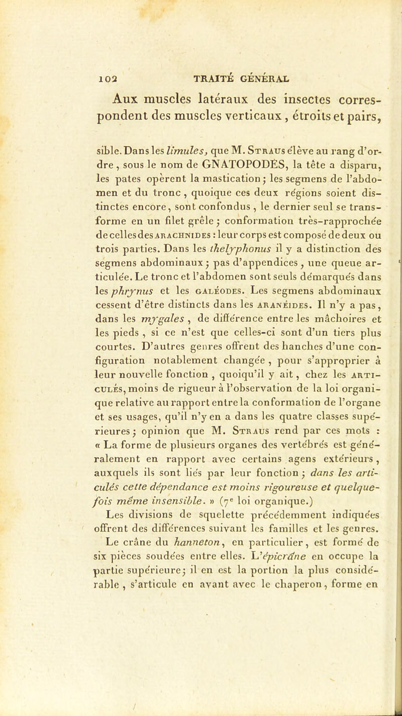 Aux muscles latéraux des insectes corres- pondent des muscles verticaux , étroits et pairs, sible. Dans les limules, que M. Straus e'iève au rang d’or- dre , sous le nom de GNATOPODES, la tête a disparu, les pâtes opèrent la mastication j les segmens de l’abdo- men et du tronc , quoique ces deux re'gions soient dis- tinctes encore, sont confondus , le dernier seul se trans- forme en un filet grêle 5 conformation très-rapproche'e de cellesdes ARACHNIDES : leur corps est composé de deux ou trois parties. Dans les iheljplionus il y a distinction des segmens abdominaux* pas d’appendices, une queue ar- ticule'e. Le tronc et l’abdomen sont seuls de'marque's dans les phrynus et les galéodes. Les segmens abdominaux cessent d’être distincts dans les aranêides. Il n’y a pas, dans les mygales , de diffe'rence entre les mâchoires et les pieds , si ce n’est que celles-ci sont d’un tiers plus courtes. D’autres genres offrent des hanches d’une con- figuration notablement change'e , pour s’approprier à leur nouvelle fonction , quoiqu’il y ait, chez les arti- cules, moins de rigueur à l’observation de la loi organi- que relative au rapport entre la conformation de l’organe et ses usages, qu’il n’y en a dans les quatre classes supe'- rieures ; opinion que M. Straus rend par ces mots : « La forme de plusieurs organes des verte'bre's est ge'ne'- ralement en rapport avec certains agens exte'rieurs, auxquels ils sont lie's par leur fonction -, dans les arti- culés cette dépendance est moins rigoureuse et quelque- fois même insensible. » (7® loi organique.) Les divisions de squelette préce'demment indique'es offrent des diffe'rences suivant les familles et les genres. Le crâne du hanneton., en particulier, est formé de six pièces soudées entre elles. épicrâne en occupe la partie supérieure^ il en est la portion la plus considé- rable , s’articule en avant avec le chaperon, forme en