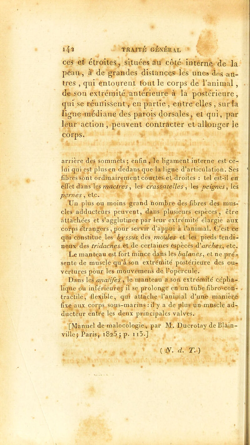 ces et étroiles, si tuées au côté interne de la peau, à de grandes distances les unes dns au- tres , qui entourent tout le corps de ranimai, de son extrémité antérieure à la postérieure, qui se réunissent, en partie , entre elles , sur la ligne médiane des parois dorsales, et qui, par leur action, peuvent contracter et allonger le corps. arrière des sommets ; enfin , le ligament interne est ce- lui qui est plus en dedans, que la ligne d’articulation. Ses fibres sont ordinairement courtes et droites : tel est-il en elï'et dans les mac/re^, les crassatelles ^ les peignes., les pernes, etc. Un plus ou moins grand nombre des fibres des mus- cles adducteurs peuvent, dans plusieurs espèces, être .àtta'clie'es et s’agglutiner par leur extre'mite' élargie aux corps étrangers, pour servir d’appui à l’animal. C’est ce qui constitue les byssus des moules et les pieds tendi- neux des tridacnes et de certaines espèces d’o/'cAes, etc. Le manteau est fort mince dans les bqlanes, et ne pré- sente de muscle qu’à son extrémité postérieure des ou- vertures pour les inbuvemens de l’opèrcule. Dans les analifes , le manteau a son extrémité cépha- lique ou inférieure J il se prolonge en un tube fibro'-con- tractile, flexible, qui attache l’animal d’une manière fixe aux corps so^is-marins : il'y a de plus un muscle ad- ducteur entre les deux principales valves. [Manuel de malocologie, par M. Ducrotay de Blain- villej Paris, iSafijp. i [5.] ( N. d. T. )