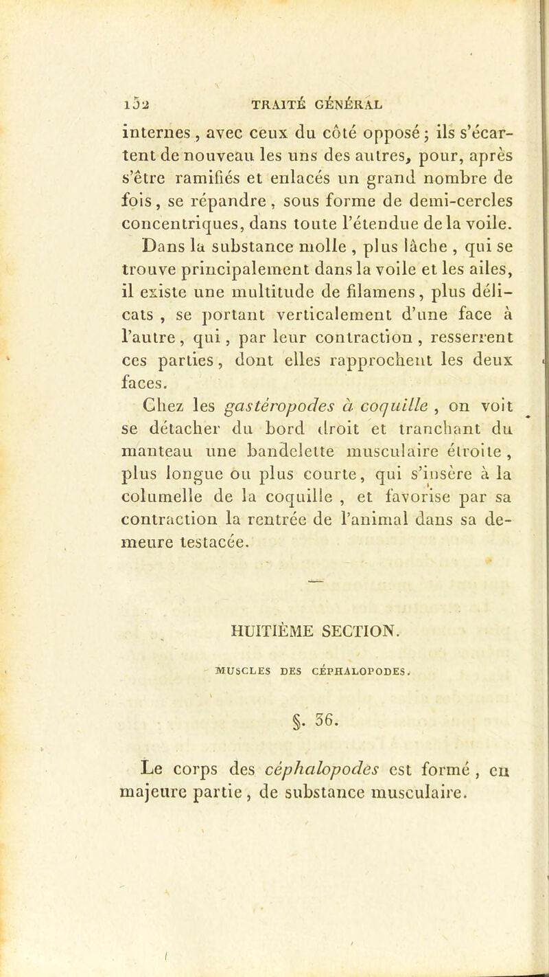 internes , avec ceux du côté opposé; ils s’écar- tent de nouveau les uns des autres, pour, après s’être ramifiés et enlacés un grand nombre de fols, se répandre, sous forme de demi-cercles concentriques, dans toute l’étendue delà voile. Dans la substance molle , plus lâche , qui se trouve principalement dans la voile et les ailes, il existe une multitude de filamens, plus déli- cats , se portant verticalement d’une face à l’autre, qui, par leur contraction, resserrent ces parties, dont elles rapprochent les deux faces. Chez les gastéropodes à coquitle , on voit se détacher du bord droit et tranchant du manteau une bandelette musculaire élroile , plus longue ou plus courte, qui s’insère à la columelle de la coquille , et favorise par sa contraction la rentrée de l’animal dans sa de- meure tes lacée. HUITIÈME SECTION. MUSCLES DES CEPHALOPODES. §. 36. Le corps des céphalopodes est formé , eu majeure partie, de substance musculaire. i J