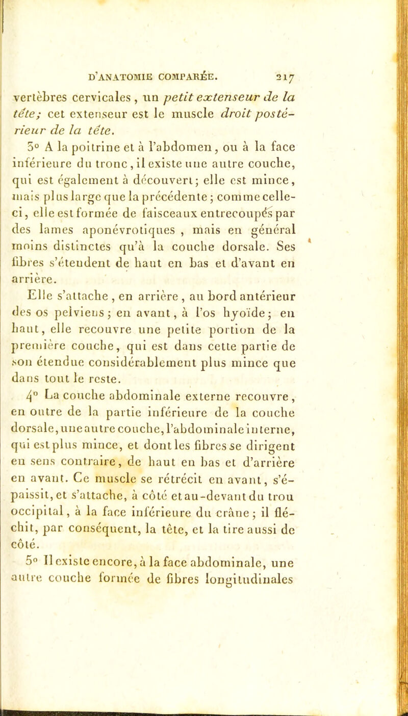 vertèbres cervicales , un petit extenseur de la tête; cet extenseur est le muscle droit posté- rieur de la tête. 5° A la poitrine et à l’abdomen, ou à la face inférieure du tronc, il existe une autre couche, qui est également à découvert; elle est mince, mais plus large que la précédente ; comme celle- ci, elle est formée de faisceaux entrecoupés par ■ des lames aponévrotlques , mais en général moins distinctes qu’à la couche dorsale. Ses i libres s’étendent de haut en bas et d’avant en i arrière. Elle s’attache , en arrière , au bord antérieur I des os pelviens; en avant, à l’os hjoïde; en I haut, elle recouvre une petite portion de la première couche, qui est dans cette partie de .son étendue considérablement plus mince que dans tout le reste. La couche abdominale externe recouvre, en outre de la partie inférieure de la couche dorsale, une autre couche, l’abdo min ale in terne, qui est plus mince, et dont les fibres se dirigent en sens contraire, de haut en bas et d’arrière en avant. Ce muscle se rétrécit en avant, s’é- paissit, et s’attache, à côté etau-dcvant du trou occipital, à la face inférieure du crâne; il flé- chit, par conséquent, la tête, et la tire aussi de côté. 5^* Il existe encore, à la face abdominale, une autre couche lormée de fibres longitudinales