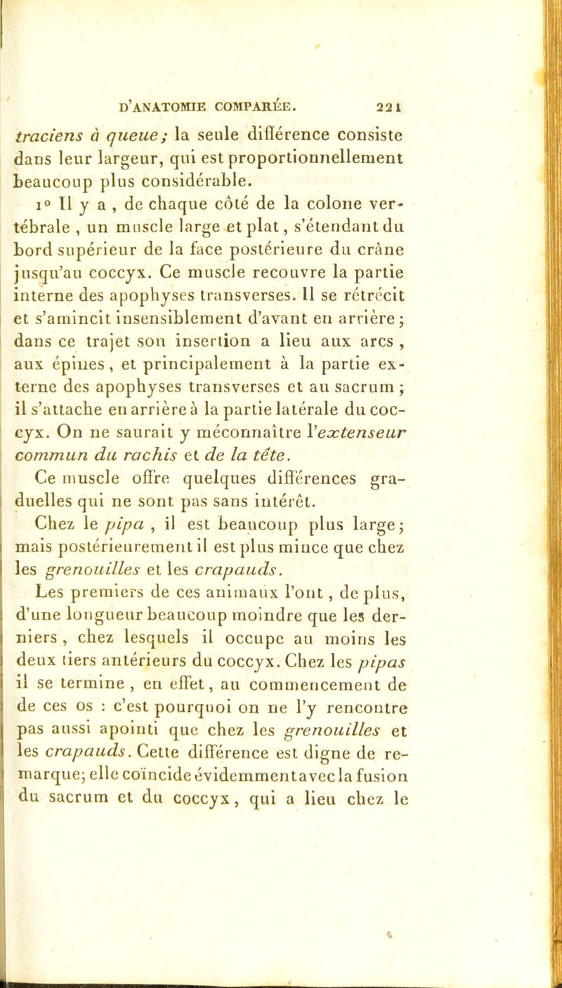 traciens à queue ; la seule différence consiste dans leur largeur, qui est proportionnellement beaucoup plus considérable. 1“ Il y a , de chaque coté de la colone ver- tébrale , un muscle large et plat, s’étendant du bord supérieur de la face postérieure du crâne jusqu’au coccyx. Ce muscle recouvre la partie interne des apophyses transverses. Il se rétrécit et s’amincit Insensiblement d’avant en arrière ; dans ce trajet son insertion a lieu aux arcs , aux épines, et principalement à la partie ex- terne des apophyses transverses et au sacrum ; il s’attache en arrière à la partie latérale du coc- : cyx. On ne saurait y méconnaître Meætenseur commun du rachis et de la tête. Ce muscle offre quelques différences gra- I duelles qui ne sont pas sans intérêt. Chez le pipa , il est beaucoup plus large; 1 mais postérieurement il est plus mince que chez I les grenouilles et les crapauds. ; Les premiers de ces animaux l’ont, de plus, i d’une longueur beaucoup moindre que les der- \ nlers , chez lesquels il occupe au moins les I deux tiers antérieurs du coccyx. Chez les pipas il se termine , en effet, au commencement de de ces os : c’est pourquoi on ne l’y rencontre pas aussi apolnti que chez les grenouilles et les crapauds. Cette dilFérence est digne de re- marque; elle coïncide évidemmentavccla fusion du sacrum et du coccyx, qui a Heu chez le