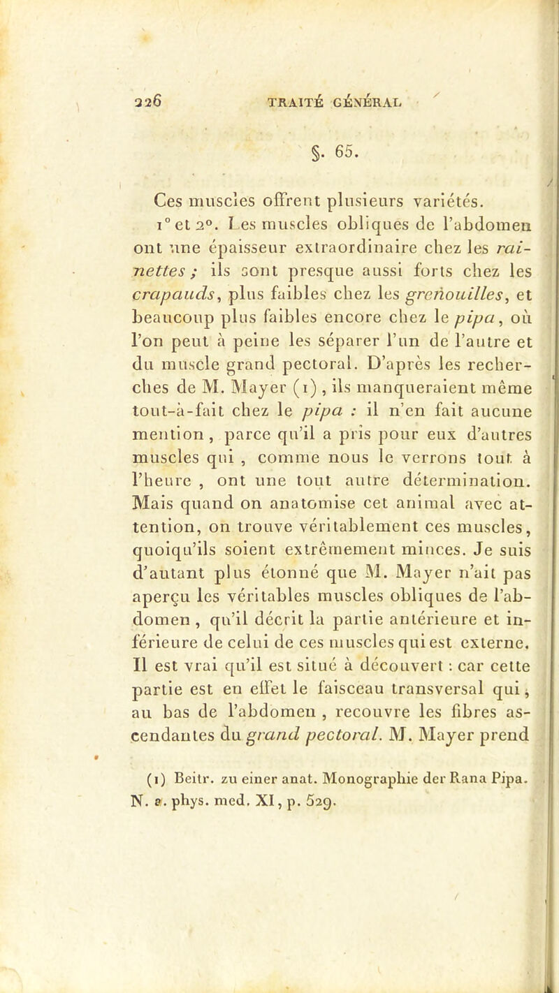 §. 65. Ces miiscies offrent plusieurs variétés. i°et2°. l es muscles obliques de l’abdomen ont une épaisseur extraordinaire chez les rai- nettes ; ils sont presque aussi forts chez les crapauds, plus faibles chez les greTÎouilles, et beaucoup plus faibles encore chez le pipa ^ où l’on peut à peine les séparer l’un de l’autre et du muscle grand pectoral. D’après les recher- ches de M. Mayer (i) , ils manqueraient même tout-à-fait chez le pipa : il n’en fait aucune mention, parce qu’il a pris pour eux d’autres muscles qui , comme nous le verrons tout à l’heure , ont une tout autre détermination. Mais quand on anatomise cet animal avec at- tention, on trouve véritablement ces muscles, quoiqu’ils soient extrêmement minces. Je suis d’autant plus étonné que M. Mayer n’ait pas aperçu les véritables muscles obliques de l’ab- domen , qu’il décrit la partie antérieure et in- férieure de celui de ces muscles qui est externe. Il est vrai qu’il est situé à découvert : car cette partie est en effet le faisceau transversal qui j au bas de l’abdomen , recouvre les fibres as- cendantes à.\x grand pectoral. M. Mayer prend (i) Beitr. zu einer anat. Monographie der Rana Pipa. N. a. phys. med. XI, p. 629. /