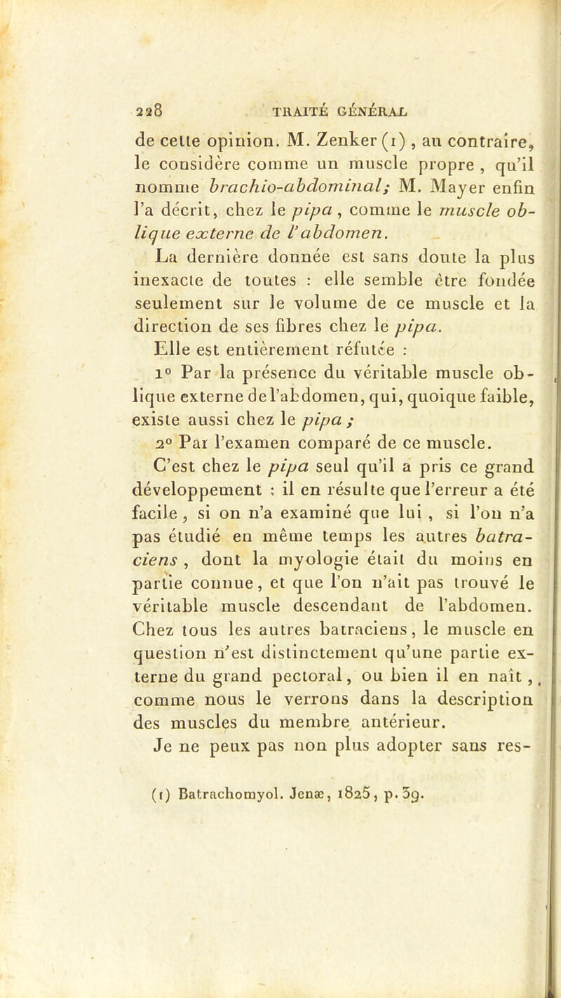 de celle opinion. M. Zenker (i) , au contraire, le considère comme un muscle propre , qu’il nomme brachio-abdominal; M. Majer enfin l’a décrit, chez le pipa, comme le muscle ob- lique eæterne de l’abdomen. La dernière donnée est sans doute la plus inexacte de toutes : elle semble être fondée seulement sur le volume de ce muscle et la direction de ses fibres chez le pipa. Elle est entièrement réfutée : 1° Par la présence du véritable muscle ob- lique externe de l’abdomen, qui, quoique faible, existe aussi chez le pipa ; 2° Par l’examen comparé de ce muscle. C’est chez le pipa seul qu’il a pris ce grand développement : il en résulte que l’erreur a été facile , si on ii’a examiné que lui , si l’on n’a pas étudié en même temps les autres batra- ciens , dont la myologie était du moins en partie connue, et que l’on n’ait pas trouvé le véritable muscle descendant de l’abdomen. Chez tous les autres batraciens, le muscle en question n’est distinctement qu’une partie ex- terne du grand pectoral, ou bien il en naît ,. comme nous le verrons dans la description des muscles du membre antérieur. Je ne peux pas non plus adopter sans res- (i) Batrachomyol. Jenæ, iSaS, p*5g.