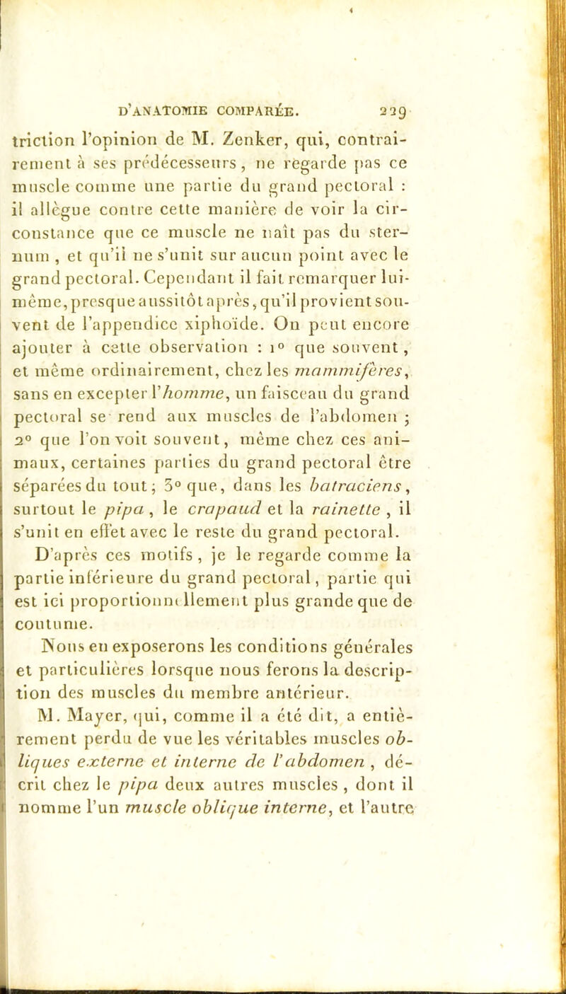 triclion ropiniori de M. Zenker, qui, contrai- rement à ses prédécesseurs, ne regarde [>as ce muscle comme une partie du grand pectoral : il allègue contre cette manière de voir la cir- constance que ce muscle ne naît pas du ster- num , et qu’il ne s’unit sur aucun point avec le grand pectoral. Cependant il fait remarquer lui- même, presque aussitôt après, qu’il provient sou- vent de l’appendice xiphoïde. On peut encore ajouter à cette observation : 1° que souvent, ! et même ordinairement, chez les mammifères^ sans en excepter Vhomme, un faisceau du grand i pectoral se rend aux muscles de l’abdomen j : 2° que l’on volt souvent, même chez ces ani- i maux, certaines parties du grand pectoral être I séparées du tout; 5° que, dans les batraciens, surtout le pipa, le crapaud et la rainette , il s’unit en effet avec le reste du grand pectoral. D’après ces motifs, je le regarde comme la partie inférieure du grand pectoral, partie qui est ici proportionne llement plus grande que de coutume. rVous en exposerons les conditions générales et particulières lorsque nous ferons la descrip- tion des muscles du membre antérieur. W. Mayer, <jul, comme il a été dit, a entlè- • rement perdu de vue les véritables muscles oh- II liques eæterne et interne de l’abdomen , dé- ;1 crit chez le pipa deux autres muscles , dont il I nomme l’un muscle oblique interne, et l’autre