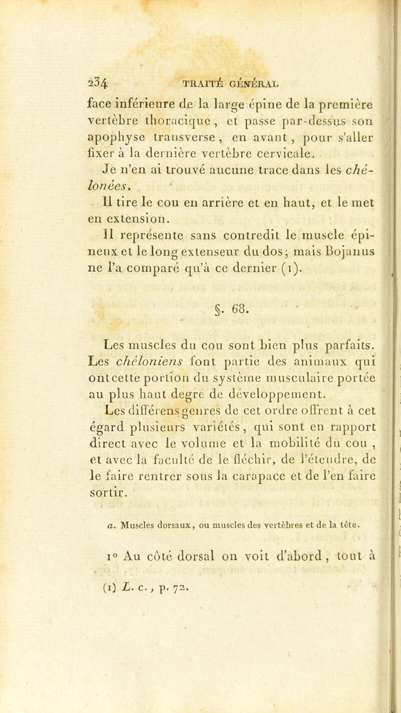 face inférieure de la large épine de la première vertèbre iboraciquc , et passe par-dessiis^ son apophyse iransverse , en avant, pour s’aller fixer à la dernière vertèbre cervicale. Je n’en ai trouvé aucune trace dans les ché- lonées. 11 tire le cou eu arrière et en haut, et le met en extension. 11 représente sans contredit le muscle épi- neux et le long extenseur du dos ; mais Bojaiius ne l’a comparé qu’à ce dernier (i). §. 68. Les muscles du cou sont bien plus parfaits. Les chcloniens font partie des animaux qui ontcette portion du système musculaire portée au plus haut degre de développement. Les dilFérens genres de cet ordre offrent à cet égard plusieurs variétés, qui sont en rapport direct avec le volume et la mobilité du cou , et avec la faculté de le fléchir, de l’étendre, de le faire rentrer sous la carapace et de l’en faire sortir. a. Muscles dorsaux, ou muscles des vertèbres et de la tête. 1° Au côté dorsal on voit d’abord, tout à