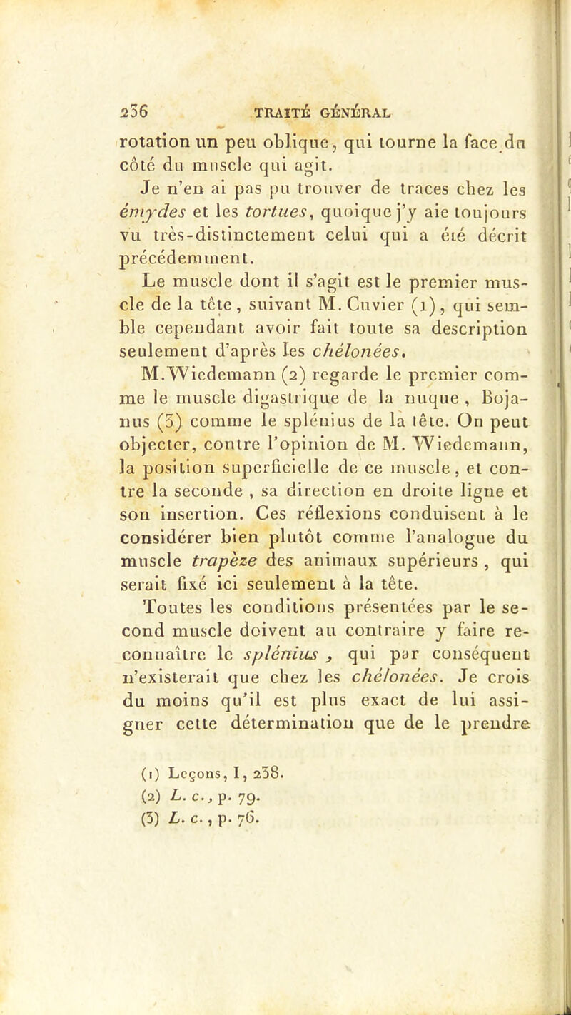 rotation im peu oblique, qui tourne la face du côté du muscle qui agit. Je n’en ai pas pu trouver de traces chez les émjdes et les tortues, quoique j’y aie toujours VU très-distinctement celui qui a été décrit précédemment. Le muscle dont il s’agit est le premier mus- cle de la tête , suivant M. Cuvier (i), qui sem- ble cependant avoir fait toute sa description seulement d’après les chèlonées. M.Wiedemann (2) regarde le premier com- me le muscle digasti ique de la nuque , Boja- iius (3) comme le splénius de la lêic. On peut objecter, contre l’opinion de M. Wiedemann, la position superficielle de ce muscle, et con- tre la seconde , sa direction en droite ligne et son insertion. Ces réflexions conduisent à le considérer bien plutôt comme l’analogue du muscle trapèze des animaux supérieurs , qui serait fixé ici seulement à la tête. Toutes les conditions présentées par le se- cond muscle doivent au contraire y faire re- connaître le splénius , qui par conséquent n’existerait que chez les chélonées. Je crois du moins qu’il est plus exact de lui assi- gner cette détermination que de le prendre (1) Leçons, I, 258. (2) L. c., p. 79.