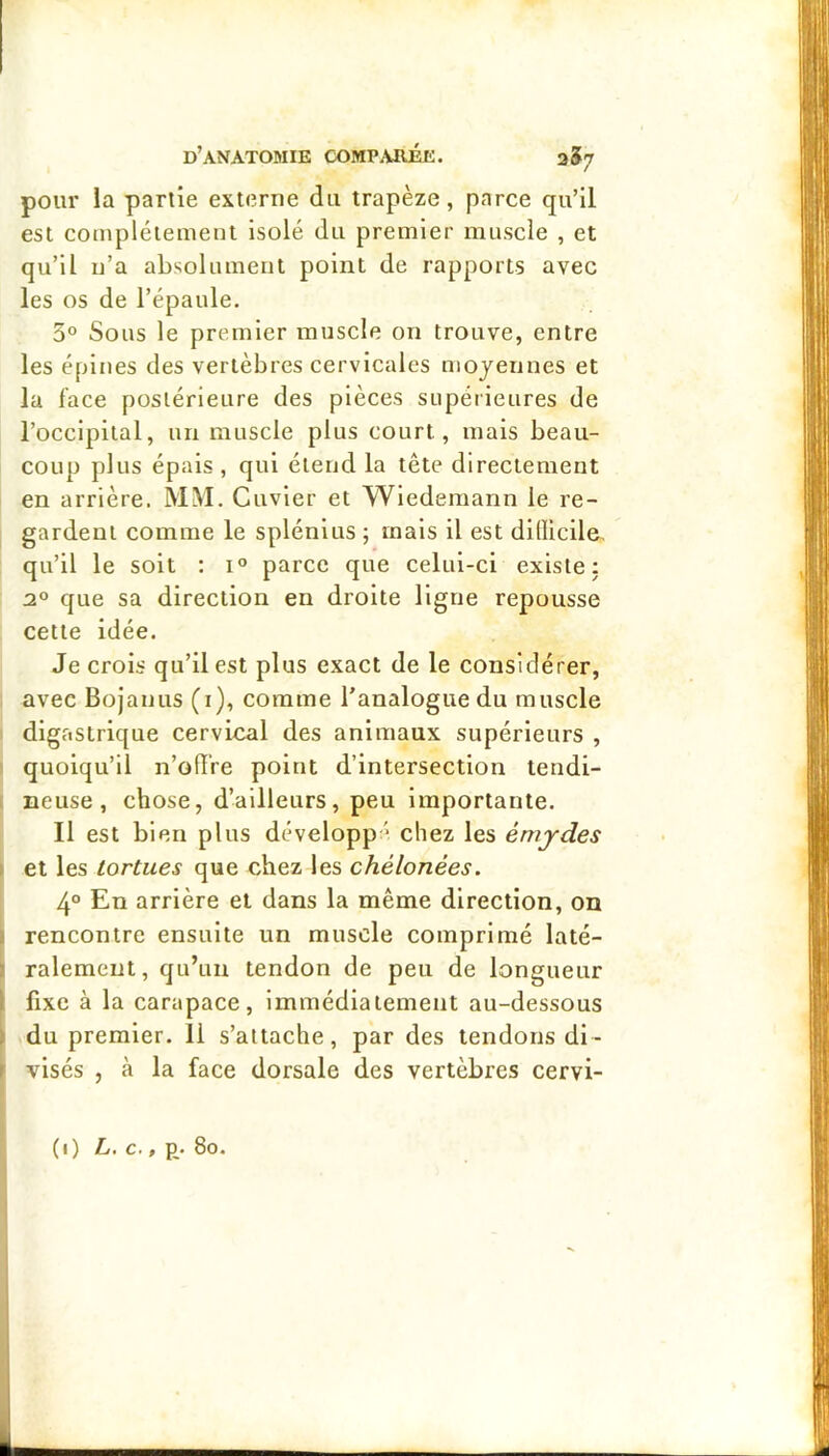 pour la partie externe du trapèze, parce qu’il est complètement isolé du premier muscle , et qu’il n’a absolument point de rapports avec les os de l’épaule. 3° Sous le premier muscle on trouve, entre les épines des vertèbres cervicales mojeiines et la face postérieure des pièces supérieures de l’occipital, un muscle plus court, mais beau- coup plus épais , qui étend la tête directement en arrière. MM. Cuvier et Wlederaann le re- gardent comme le splénlus ; mais il est dillicile, qu’il le soit ; i° parce que celui-ci existe: 2° que sa direction en droite ligne repousse cette idée. Je crois qu’il est plus exact de le considérer, avec Bojanus (i), comme l’analogue du muscle digastrique cervical des animaux supérieurs , quoiqu’il n’ofIVe point d’intersection tendi- neuse, chose, d’ailleurs, peu importante. Il est bien plus développé chez les émjdes et les tortues que chez les chélonées. 4° En arrière et dans la même direction, on rencontre ensuite un muscle comprimé laté- ralement, qu’un tendon de peu de longueur fixe à la carapace, immédiatement au-dessous du premier. 11 s’attache, par des tendons di- visés , à la face dorsale des vertèbres cervi-