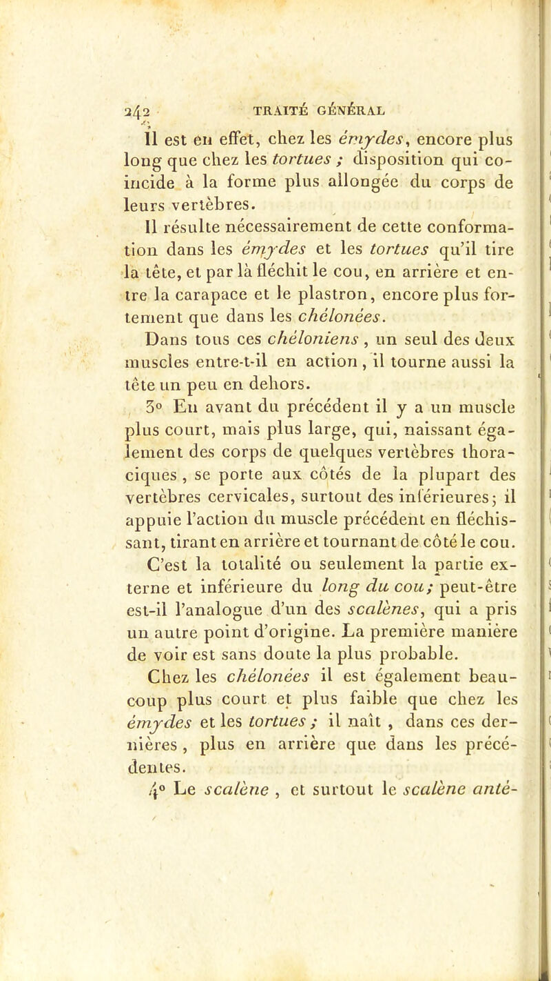 11 est en effet, chez les émjcles^ encore plus long que chez les tortues ; disposition qui co- ïncide à la forme plus allongée du corps de leurs vertèbres. 11 résulte nécessairement de cette conforma- tion dans les érriydes et les tortues qu’il tire 'la tête, et par là fléchit le cou, en arrière et en- tre la carapace et le plastron, encore plus for- tement que dans les chélonées. Dans tous ces chéloniens , un seul des deux muscles entre-t-il en action , il tourne aussi la tête un peu en dehors. 3® En avant du précédent il y a un muscle plus court, mais plus large, qui, naissant éga- lement des corps de quelques vertèbres thora- ciques , se porte aux côtés de la plupart des vertèbres cervicales, surtout des inlérieures; il appuie l’action du muscle précédent en fléchis- sant, tirant en arrière et tournant de côté le cou. C’est la totalité ou seulement la partie ex- terne et inférieure du long du cou; peut-être est-il l’analogue d’un des scaVenes^ qui a pris un autre point d’origine. La première manière de voir est sans doute la plus probable. Chez les chélonées il est également beau- coup plus court et plus faible que chez les émydes et les tortues ; il naît , dans ces der- nières , plus en arrière que dans les précé- den tes. ,4® Le scalène , et surtout le scalene anté-