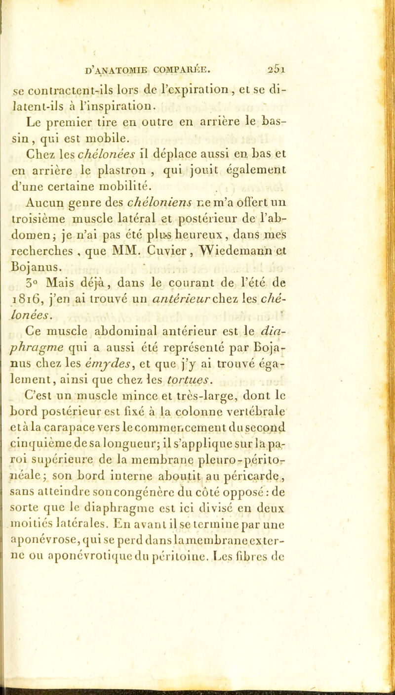 SC contractent-ils lors de l’expiration, et sc di- laienl-ils à l’inspiration. Le premier tire en outre en arrière le bas- sin , qui est mobile. Chez les chélonées il déplace aussi en bas et en arrière le plastron , qui jouit également d’une certaine mobilité. Aucun genre des chéloniens i:em’a offert un troisième muscle latéral et postérieur de l’ab- domen j je n’ai pas été plu‘S heureux, dans mes recherches , que MM. Cuvier, Wiedeman'n et Bojanus. 3° Mais déjà, dans le courant de l’été de i8i6, j’en al trouvé un antérieurles ché- lonées. Ce muscle abdominal antérieur est le dia- phragme qui a aussi été représenté par Boja- niis chez les émjdes^ et que j’y al trouvé éga- lement, ainsi que chez les tortues. C’est un muscle mince et très-large, dont le bord postérieur est fixé à la colonne vertébrale et à la carapace vers lecomraoncement du second cinquième de sa longueur; il s’applique sur la pa- roi supérieure de la membrane pleuro-péritor néale; son bord interne aboutit, au péricarde, sans atteindre soncongénèrc du côté opposé : de sorte que le diaphragme est ici divisé en deux moitiés latérales. En avant il se termine par une aponévrose, qui se perd dans lamembrane exter- ne ou aponévroti({uedu péritoine. ï^es fibres de I