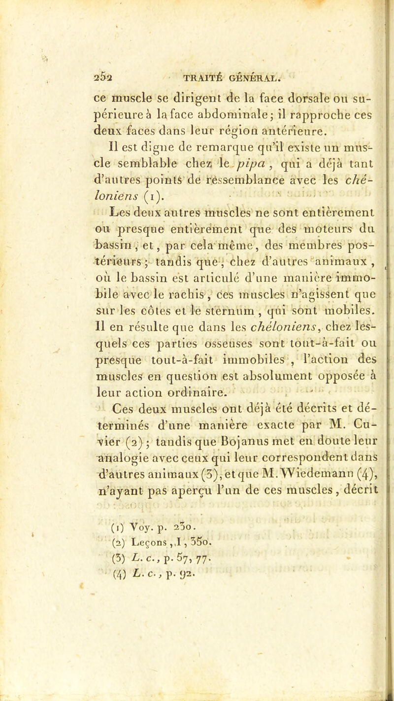 ce muscle se dirigent de la face dorsale ou su- périeure à la face abdominale j il rapproche ces deux faces dans leur région antérieure. Il est digne de remarque qu’il existe un mus^ de semblable chez le.^/yy« , qui a déjà tant d’autres points’de r.éssemblance avec les ché- loniëns (i). ■ s Les deux autres muscles ne sont entièrement ou presque entièrement que des moteurs du bassin, et, par celamême, des membres pos- térieurs ;■ tandis que' chez d’autres animaux , où le bassin est articulé d’une manière immo- bile avec le rachis ces muscles n’agissent que sur les côtes et le sternum , qui sont mobiles. Il en résulte que dans les chéloniens, chez les- quels ces parties osseuses sont tout-à-fait ou presque tout-à-fait immobiles', l’action des muscles en question est absolument opposée à leur action ordinaire. * Ces deux muscles ont déjà été décrits et dé- terminés d’une manière exacte par M. Cu- vier (2); tandis que Bojanusmet en doute leur unalogie avec ceux qui leur correspondent dans d’autres anlraaux(5),ètque M.Wiedemann (-4), n’ayant pas aperçu l’un de ces muscles, décrit (1) Voy. p. 25o. (2) Leçons ,,1,55o. (5) L. c., p. 57, 77. (4) L.C., p. <J2.