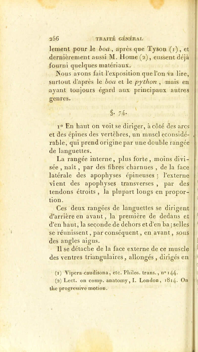 lement pour le hoa , après que Tyson (i) , et dernièrement aussi M. Home (2), eussent déjà fourni quelques matériaux. Nous avons fait l’exposition que l’on va lire, surtout d’après le boa et le python , mais en ayant toujours égard aux principaux autres genres. I §• 74- 1° En haut on voit se diriger, à côté des arcs et des épines des vertèbres, un muscl econsidé- rable, qui prend origine par une double rangée de languettes. La rangée interne, plus forte, moins divi- sée , naît, par des fibres charnues , de la face latérale des apophyses épineuses : l’externe vient des apophyses transverses , par des tendons étroits , la plupart longs en propor- tion. Ces deux rangées de languettes se dirigent d’arrière en avant, la première de dedans et d’en haut, la seconde de dehors et d’en ha : selles se réunissent, par conséquent, en avant, sous des angles aigus. Il se détache de la face externe de ce muscle des ventres triangulaires, allongés , dirigés en (1) Vipcra caudisona, etc. Philos, trans., n® i44- (2) Lect. on comp. anatomy, I. London, 1814. On llie progressive motion.