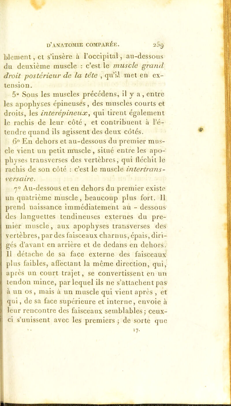 Llemeni, et s’insère à rocclpltal, au-dessous du deuxième muscle : c’est le muscle grand droit postérieur de ta tête , qu’i»l met eu cx- teusiou. 5* Sous les muscles précédens, il y a, entre les apophyses épineuses, des muscles courts et droits, les interépineux^ qui tirent également le rachis de leur côté , et contribuent à l’é- tendre quand ils agissent des deux côtés. 6 En dehors et au-dessous du premier mus- cle vient un petit imiscle, situé entre les apo- physes transverses des vertèbres, qui fléchit le rachis de son côté : c’est le muscle intertrans- versaire. 7° Au-dessous et en dehors du premier existe un quatrième muscle, beaucoup plus fort. Il prend naissance immédiatement au - dessous des languettes tendineuses externes du pre- mier muscle, aux apophyses transverses des vertèbres, par des faisceaux charnus, épais, diri- gés d’avant en arrière et de dedans en dehors. 11 détache de sa face externe des faisceaux plus faibles, afï'ectant la même direction, qui, après un court trajet, se convertissent en un tendon mince, par lequel ils ne s’attachent pas à un os, mais à un muscle qui vient après , et qui, de sa face supérieure et interne, envoie à leur rencontre des faisceaux semblables; ceux- ci s’unissent avec les premiers ; de sorte que '• »7-