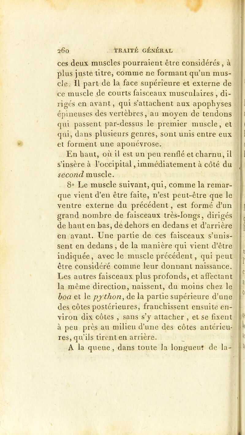 ces deux muscles pourraient être considérés , à plus juste titre, comme ne formant qu’un mus- cle. 11 part de la face supérieure et externe de ce muscle iie courts faisceaux musculaires , di- rigés en avant, qui s’attachent aux apophyses épineuses des vertèbres, au moyen de tendons qui passent par-dessus le premier muscle, et qui, dans plusieurs genres, sont unis entre eux et forment une aponévrose. En haut, où il est un peu renflé et charnu, il s’insère à l’occipital, immédiatement à côté du second muscle. 8° Le muscle suivant, qui, comme la remar- que vient d’en être faite, n’est peut-être que le ventre externe du précédent, est formé d’un grand nombre de faisceaux très-longs, dirigés de haut en bas, dé dehors en dedans et d’arrière en avant. Une partie de ces faisceaux s’unis- sent en dedans , de la manière qui vient d’être indiquée, avec le muscle précédent, qui peut être considéré comme leur donnant naissance. Les autres faisceaux plus profonds, et affectant la même direction, naissent, du moins chez le hoa et le python^ de la partie supérieure d’une des côtes postérieures, franchissent ensuite en- viron dix côtes , sans s’y attacher , et se fixent à peu près au milieu d’une des côtes antérieu- res, qu’ils tirent en arrière. A la queue, dans toute la longueu? de la- I I ( I i I n l c ai Cl h I