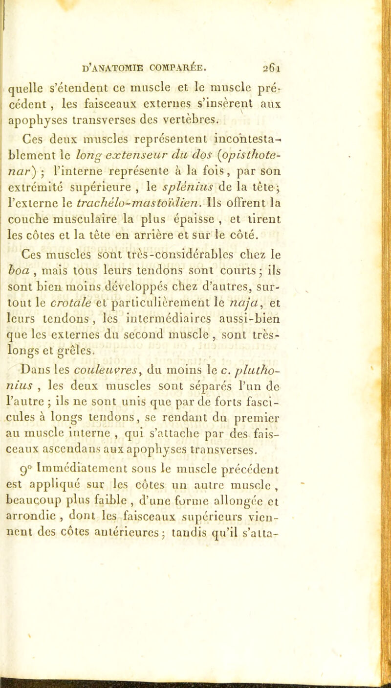 quelle s’étendent ce muscle et le muscle pré- cédent , les faisceaux externes s’insèrent aux apophyses transverses des vertèbres. Ces deux muscles représentent incontesta- blement le long extenseur du dos {opisthote- nar') ; l’interne représente à la fols, par son extrémité supérieure , le splénius de la tête; l’externe le trachélo-mastoïdien. Ils offrent la couche musculaire la plus épaisse , et tirent les côtes et la tête en arrière et sur le côté. Ces muscles sont très-considérables chez le hoa , mais tous leurs tendons sont courts; ils sont bien moins développés chez d’autres, sur- tout le crotale et particulièrement le Jiaja, et leurs tendons , les intermédiaires aussi-bien que les externes du second muscle , sont très- longs et grêles. Dans les couleuvres y du moins le c. plutho- nius , les deux muscles sont séparés l’un de l’autre ; ils ne sont unis que par de forts fasci- cules à longs tendons, se rendant du premier au muscle interne , qui s’attache par des fais- ceaux ascendans aux apophyses transverses. 9° Immédiatement sous le muscle précédent est appliqué sur les côtes un autre muscle , beaucoup plus faible , d’une forme allongée et arrondie , dont les faisceaux supérieurs vien- nent des côtes antérieures; tandis qu’il s’atta-