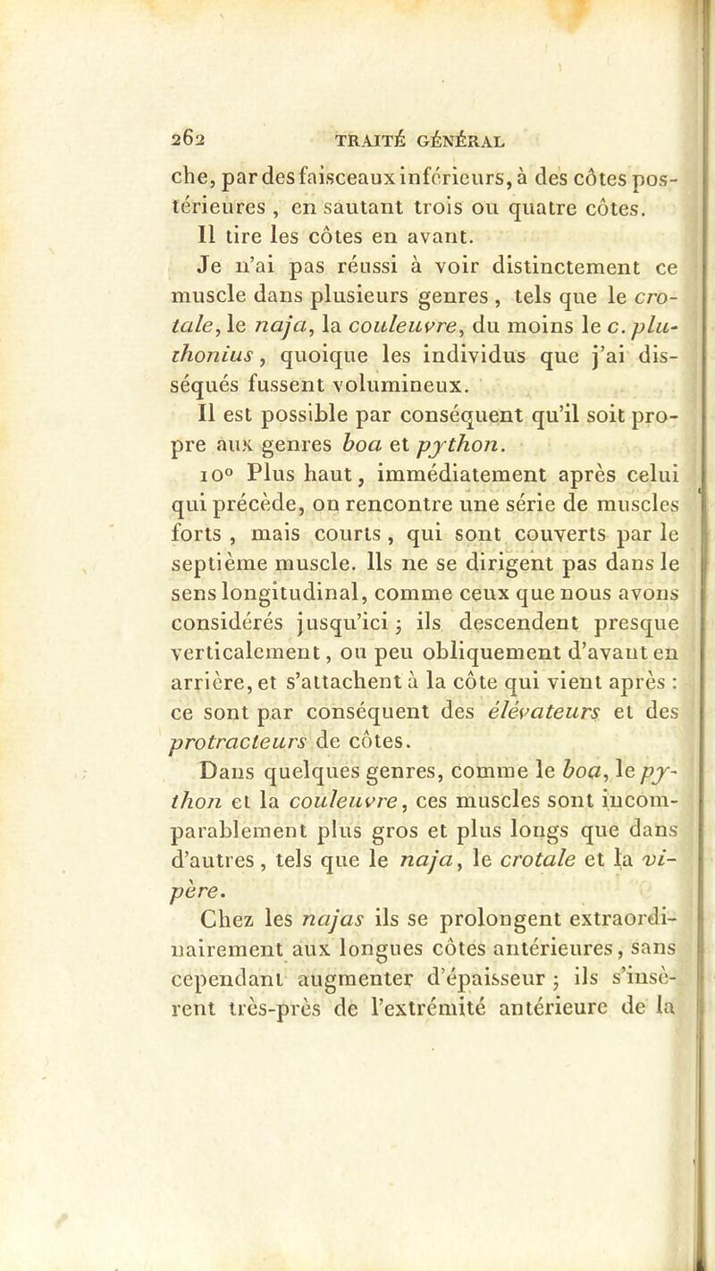 che, par des faisceaux inferieurs, à des côtes pos- térieures , en sautant trois ou quatre côtes. Il tire les côtes en avant. Je n’ai pas réussi à voir distinctement ce muscle dans plusieurs genres , tels que le cro- tale, le naja, la couleuvre, du moins le c. plu- ihonius, quoique les individus que j’ai dis- séqués fussent volumineux. Il est possible par conséquent qu’il soit pro- pre aux genres hoa et pjthon. 10° Plus haut, immédiatement après celui qui précède, on rencontre une série de muscles forts , mais courts , qui sont couverts par le septième muscle. Ils ne se dirigent pas dans le sens longitudinal, comme ceux que nous avons considérés Jusqu’ici j ils descendent presque verticalement, ou peu obliquement d’avauten arrière, et s’attachent à la côte qui vient après : ce sont par conséquent des élévateurs et des protracteurs de côtes. Dans quelques genres, comme le hoa, le pj- thon et la couleuvre, ces muscles sont incom- parablement plus gros et plus longs que dans d’autres, tels que le naja, le crotale et la vi- père. Chez les najas ils se prolongent extraordi- nairement aux longues côtes antérieures, sans cependant augmenter d’épaisseur -, ils s’insè- rent très-près de l’extrémité antérieure de la