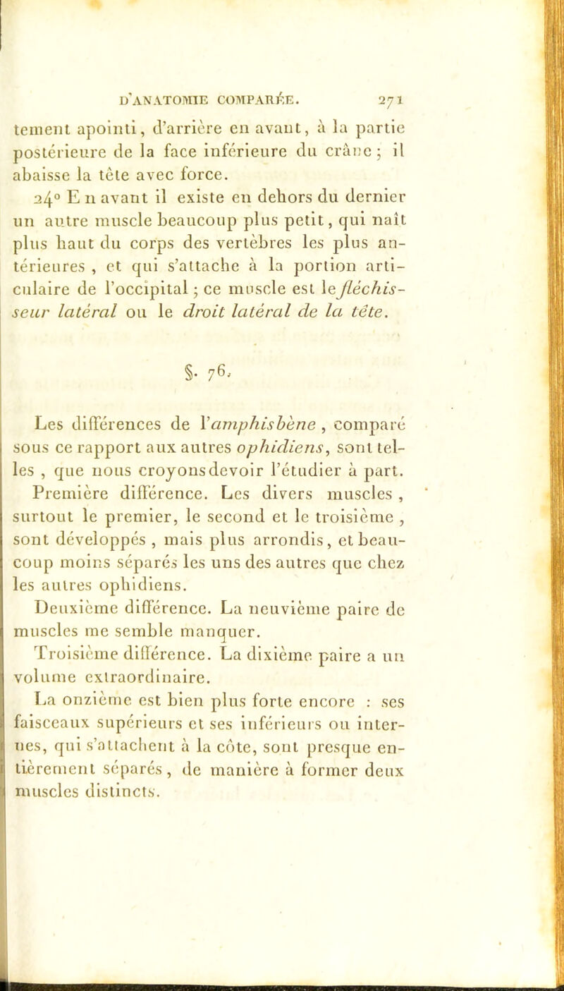 teiiieiit apoliui, d’arrière en avant, à la partie postérieure de la face inférieure du crâne; il abaisse la tète avec force. 24° E II avant il existe en dehors du dernier un autre muscle beaucoup plus petit, qui naît plus haut du corps des vertèbres les plus an- térieures , et qui s’attache à la portion arti- culaire de l’occipital ; ce muscle est le fléchis- seur latéral ou le droit latéral de la tête. §• 76^ Les dilTérences de \amphishéne , comparé sous ce rapport aux autres ophidiens, sont tel- les , que nous croyons devoir l’étudier à part. Première diflerence. Les divers muscles , surtout le premier, le second et le troisième , sont développés , mais plus arrondis, et beau- coup moins séparés les uns des autres que chez les autres ophidiens. Deuxième différence. La neuvième paire de muscles me semble manquer. Troisième dilférence. La dixième paire a un volume extraordinaire. La onzième est bien plus forte encore : ses faisceaux supérieurs et ses inférlcuis ou Inter- I nés, qui s’attachent à la côte, sont presque en- I tièrcrnent séparés, de manière à former deux i muscles distincts.