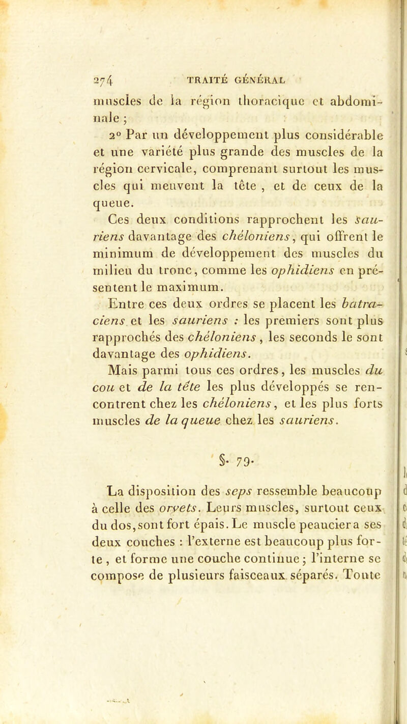 ninscies de la région ihoraciquc et abdonii- naJe ; 2® Par un développement plus considérable et une variété plus grande des muscles de la région cervicale, comprenant surtout les mus- cles qui meuvent la tête , et de ceux de la queue. Ces deux conditions rapprochent les Sau- riens davantage des chéloniens^ qui offrent le minimum de développement des muscles du milieu du tronc, comme les ophidiens en pré- sentent le maximum. Entre ces deux ordres se placent les batra- ciens et les sauriens : les premiers sont plus rapprochés des chéloniens, les seconds le sont davantage des ophidiens. Mais parmi tous ces ordres, les muscles du cou et de la tête les plus développés se ren- contrent chez les chéloniens^ et les plus forts muscles de la queue chez les sauriens. §• 79- La disposition des seps ressemble beaucoup à celle des orvets. Leurs muscles, surtout ceux du dos,sont fort épais. Le muscle peauciera ses deux couches : l’externe est beaucoup plus for- te , et forme une couche continue ; l’interne se compose de plusieurs faisceaux séparés. Toute
