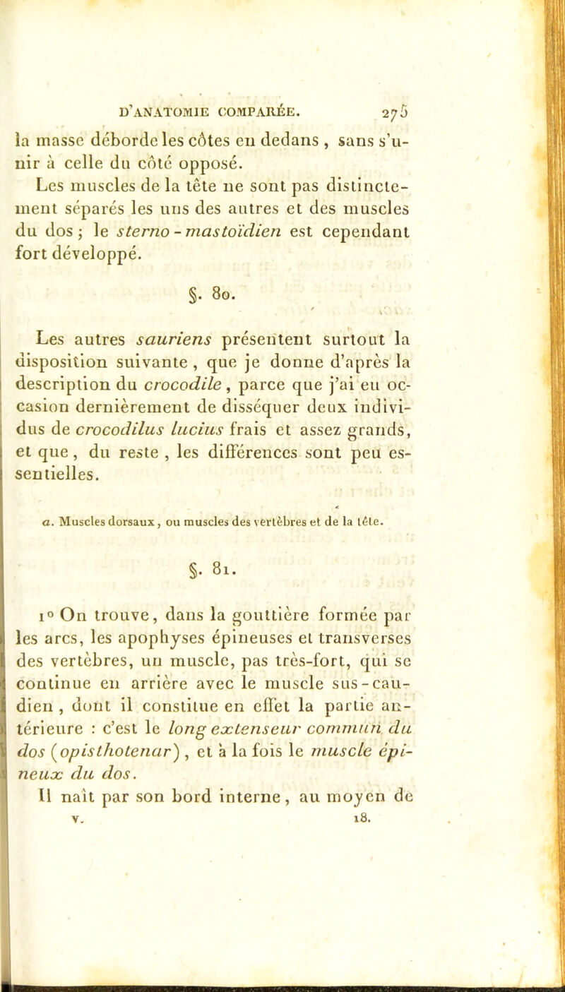 la masse déborde les côtes en dedans , sans s’u- nir à celle du côté opposé. Les muscles de la tête ne sont pas disiincle- ment séparés les uns des autres et des muscles du dos ; le sterno - mastoïdien est cependant fort développé. §. 80. Les autres sauriens présentent surtout la I disposition suivante , que je donne d’après la I description du crocodile, parce que j’ai eu oc- : casion dernièrement de disséquer deux indlvi- 1 dus de crocodilus lucius frais et assez grands, et que, du reste , les différences sont peu es- sentielles. a. Muscles dorsaux, ou muscles des vertèbres et de la tête. §. 81. I® On trouve, dans la gouttière formée par les arcs, les apophyses épineuses et transverses des vertèbres, un muscle, pas très-fort, qui se continue en arrière avec le muscle sus-cau- dien , dont il constitue en effet la partie an- térieure : c’est le long extenseur commun du 1 dos (^opisthotenar) , et ’a la fois le muscle épi- 1 neux du dos. Il naît par son bord interne, au moyen de 18. V,