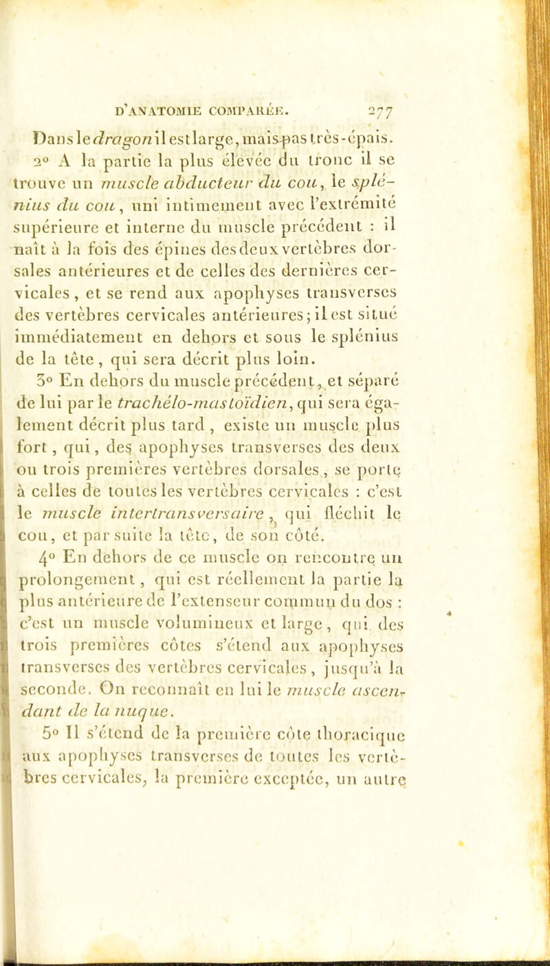 ])ansle<^rag-o/Z il est large, mais-pas irès-épais. 2° A la partie la plus élevée du troue il se trouve un muscle abducteur du cou, le s.plé- nius du cou, uni intimement avec l’extrémite supérieure et interne du muscle précédent : il naît à la fois des épines des deux vertèbres dor- sales antérieures et de celles des dernières cer- vicales , et se rend aux apophyses transvcrscs des vertèbres cervicales antérieures; ilcst situé immédiatement en dehprs et sous le splénius I de la tête, qui sera décrit plus loin. 3° En dehors du muscle précédent, et séparé de lui par le trachélo-mastoïdien, qui sera éga- [I lenient décrit plus tard , existe un muscle plus fort, qui, deg apophyses transverses des deux ou trois premières vertèbres dorsales, se porte i; à celles de toutes les vertèbres cervicales ; c’est i le muscle inlerlrans vers aire, qui fléchit le Ü cou, et par suite la tête, de son côté. 4° En dehors de ce muscle on rencontre un q prolongement, qui est réellement la partie la (j plus antérieure de l’extenseur commun du dos : c c’est un muscle volumineux et large, qui des iJ trois premières côtes s’étend aux apophyses jii iransverscs des vertèbres cervicales, jusqu’à la fe. seconde. On reconnaît en lui le muscle asceiu dant de la nuque. 5° 11 s’étend de la première côte thoracique y aux apophyses transverses de toutes les vcriè- ; bres cervicales, la première exceptée, un autre