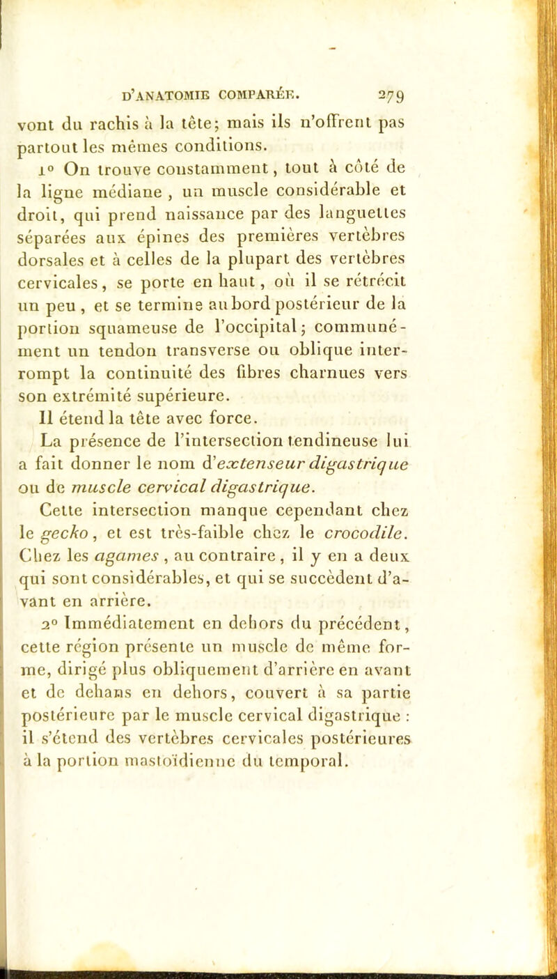 vont du rachis à la tête; mais ils n’ofFreni pas partout les mêmes conditions. 1° On trouve constamment, tout à côté de la ligne médiane , un muscle considérable et droit, qui prend naissance par des languettes séparées aux épines des premières vertebres dorsales et à celles de la plupart des vertèbres cervicales, se porte en haut, où il se rétrécit un peu , et se termine au bord postérieur de la portion squameuse de l’occipital; communé- ment un tendon transverse ou oblique inter- rompt la continuité des fibres charnues vers son extrémité supérieure. 11 étend la tête avec force. La présence de l’intersection tendineuse lui a fait donner le nom à'extenseur digastrique ou de muscle cervical digastrique. Cette intersection manque cependant chez \e geckoet est très-faible chez le crocodile. Chez les agames , au contraire , il y en a deux qui sont considérables, et qui se succèdent d’a- vant en arrière. 2° Immédiatement en dehors du précédent, cette région présente un muscle de même for- me, dirigé plus obliquement d’arrière en avant et de dehans en dehors, couvert à sa partie postérieure par le muscle cervical digastrique : il s’étend des vertèbres cervicales postérieures à la portion mastoïdienne du temporal.