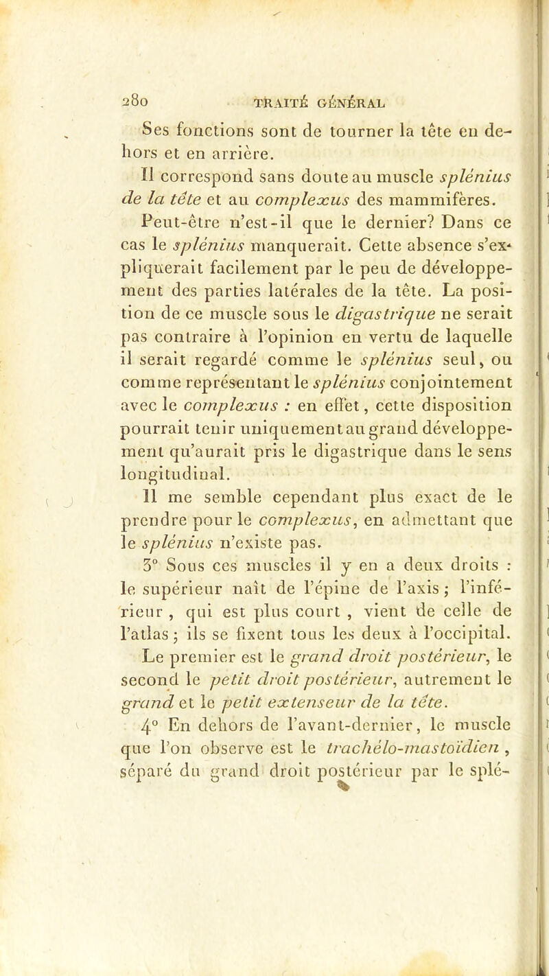 Ses fonctions sont de tourner la tête eu de- hors et en arrière. Il correspond sans doute au muscle splénius de la tête et au complexus des mammifères. Peut-être n’est-il que le dernier? Dans ce cas le splénius manquerait. Cette absence s’ex* pliquerait facilement par le peu de développe- ment des parties latérales de la tête. La posi- tion de ce muscle sous le digastrique ne serait pas contraire à l’opinion en vertu de laquelle il serait regardé comme le splénius seul, ou comme représentant le splénius conjointement avec le complexus : en effet, cette disposition pourrait tenir uniquementau grand développe- ment qu’aurait pris le digastrique dans le sens longitudinal. 11 me semble cependant plus exact de le prendre pour le complexus, en admettant que le splénius n’existe pas. 3“ Sous ces muscles il y en a deux droits : le supérieur naît de l’épine de l’axis ; l’infé- 'rieur , qui est plus court , vient de celle de l’atlas J ils se fixent tous les deux à l’occipital. Le premier est le grand droit postérieur, le second le petit droit postérieur, autrement le grand et le petit extenseur de la tête. 4° En dehors de l’avant-dernier, le muscle que l’on observe est le trachélo-mastoidien , séparé du grand droit postérieur par le splé-