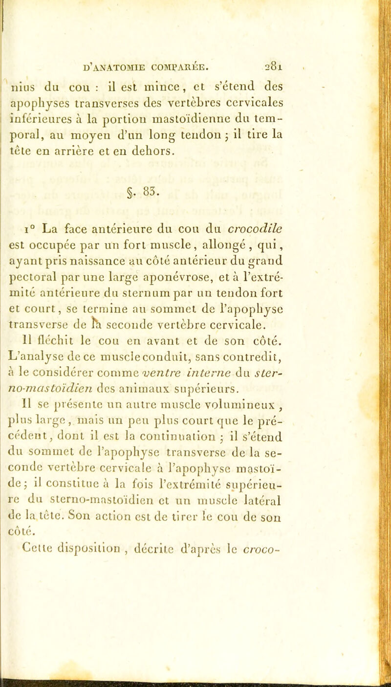 nliis du cou : il est mince, et s’étend des apophyses transverses des vertèbres cervicales inférieures à la portion mastoïdienne du tem- poral, au moyeu d’un long tendon j il tire la tête en arrière et en dehors. §. 83. 1° La face antérieure du cou du crocodile est occupée par un fort muscle, allongé , qui, ayant pris naissance au côté antérieur du grand pectoral par une large aponévrose, et à l’extré- mité antérieure du sternum par un tendon fort et court, se termine au sommet de l’apophyse transverse de îh seconde vertèbre cervicale. Il fléchit le cou en avant et de son côté. L’analyse de ce muscle conduit, sans contredit, à le considérer comme ventre interne du ster- no-mastoïdien des animaux supérieurs. 11 se présente un autre muscle volumineux , plus large, mais un peu plus court que le pré- cédent, dont il est la contlnuailon j il s’étend du sommet de l’apophyse transverse de la se- conde vertèbre cervicale à l’apophyse mastoï- de j il constitue à la fols l’extrémité supérieu- re du sterno-masioïdien et ma muscle latéral de la tête. Son action est de tirer le cou de son côté. Celle disposition , décrite d’après le croco-
