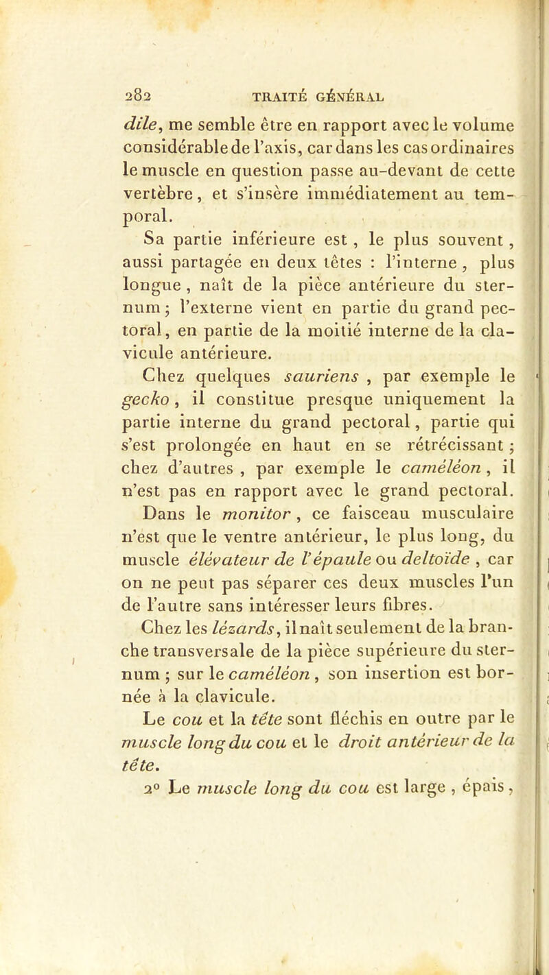 dile^ me semble être en rapport avec le volume considérable de l’axis, car dans les cas ordinaires le muscle en question passe au-devant de cette vertèbre, et s’insère immédiatement au tem- poral. Sa partie inférieure est, le plus souvent, aussi partagée en deux têtes : l’interne , plus longue , naît de la pièce antérieure du ster- num ; l’externe vient en partie du grand pec- toral, en partie de la moitié interne de la cla- vicule antérieure. Chez quelques sauriens , par exemple le gecko ^ il constitue presque uniquement la partie interne du grand pectoral, partie qui s’est prolongée en haut en se rétrécissant ; chez d’autres , par exemple le caméléon , il n’est pas en rapport avec le grand pectoral. Dans le monitor, ce faisceau musculaire n’est que le ventre antérieur, le plus long, du muscle élévateur de Vépaule ou deltoïde , car on ne peut pas séparer ces deux muscles Tun de l’autre sans intéresser leurs fibres. Chez les lézards^ ilnaît seulement de la bran- che transversale de la pièce supérieure du ster- num ; sur le caméléon , son insertion est bor- née à la clavicule. I Le cou et la tête sont fléchis en outre par le j muscle long du cou et le droit antérieur de la tête. ;.i 2» Le muscle long du cou est large , épais, ^