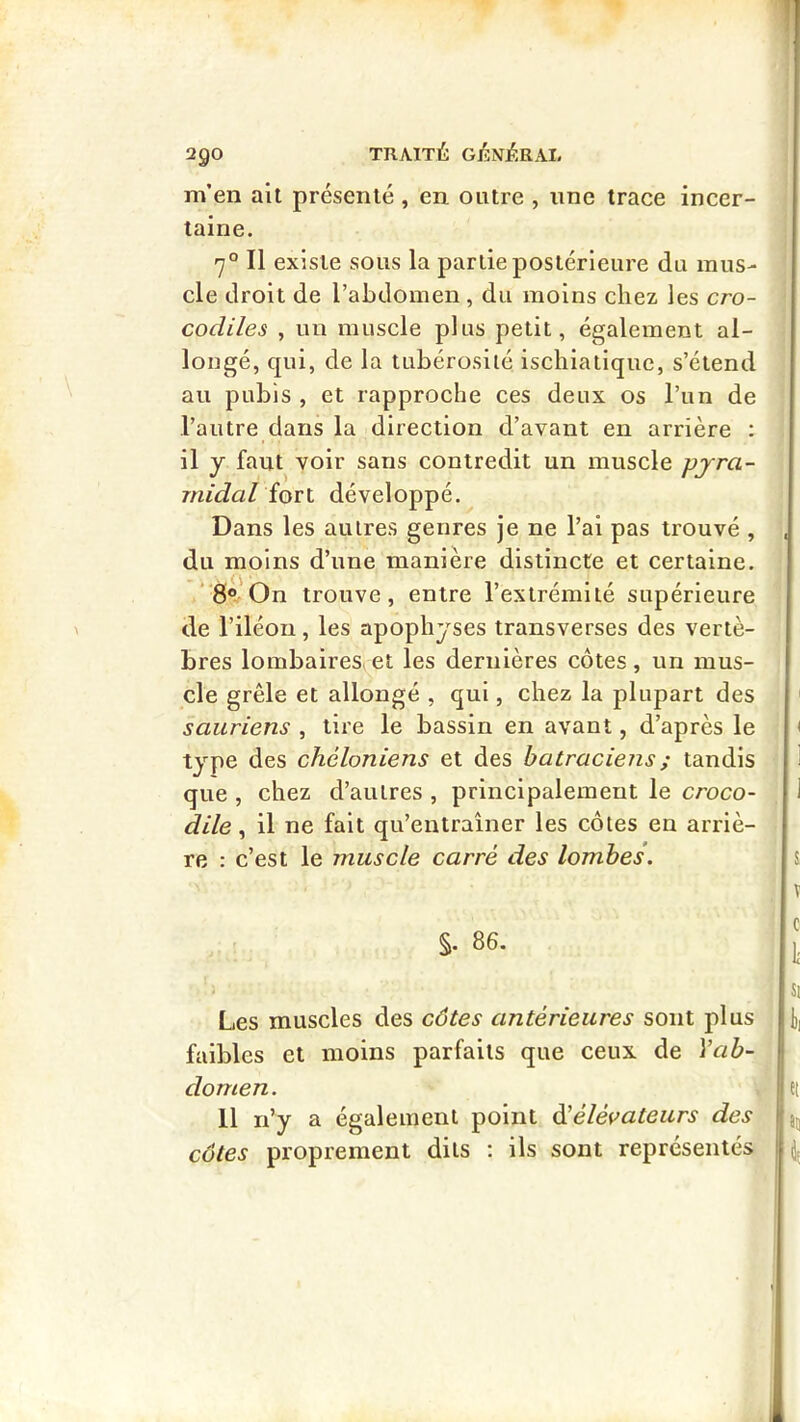 m’en ait présenté , en outre , une trace incer- taine. 7° Il existe sous la partie postérieure du mus- cle droit de l’abdomen , du moins chez les cro- codiles , un muscle plus petit, également al- longé, qui, de la tubérosité ischiatiquc, s’étend au pubis , et rapproche ces deux os l’un de l’autre dans la direction d’avant en arrière : il y faut voir sans contredit un muscle pyra- midal ioTl développé. Dans les autres genres je ne l’ai pas trouvé , du moins d’une manière distincte et certaine. 8*! On trouve, entre l’extrémité supérieure de l’iléon, les apophyses transverses des vertè- bres lombaires,et les dernières côtes, un mus- cle grêle et allongé , qui, chez la plupart des sauriens , tire le bassin en avant, d’après le type des chéloniens et des batraciens ; tandis que , chez d’autres , principalement le croco- dile ^ il ne fait qu’entraîner les côtes en arriè- re : c’est le muscle carré des lombes. %. 86. Les muscles des côtes antérieures sont plus faibles et moins parfaits que ceux de Vab- domen. 11 n’y a également point ééélévateurs des côtes proprement dits ; ils sont représentés