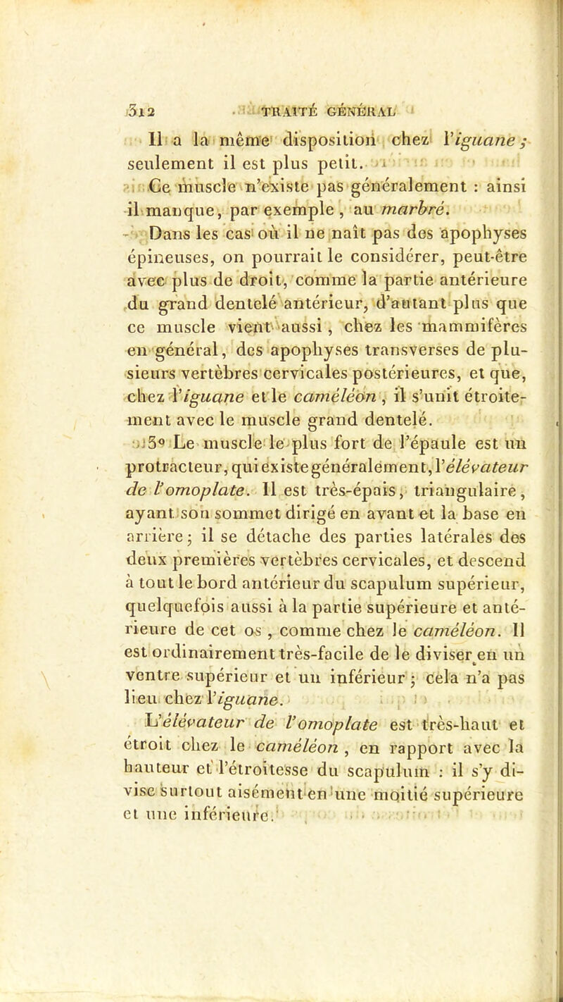 • • i ■ TRAITÉ GÉNÉRAL \ ■ 3i2 11 a la mêm'e’ disposilioii*! chez: Viguane; seulement il est plus petit, a î»i<; Ge muscle n’e^iste pas généralement : ainsi ihmanque, par exeïnple', mu marbré. Dans les cas'ou il ne naît pas des apophyses épineuses, on pourrait le considérer, peut-être àvee plus de droit,'comme la partie antérieure ,du grand dentelé'antérieur, d’autant plus que ce muscle vient' aussi , chez les mammifères en général, des apophyses transverses de plu- sieurs vertèbres'cervicales postérieures, et que, chez Viguane elle caméléon , il s’unit étroite- ment avec le muscle grand dentelé. Le> muscle!le^plus fort de l’épaule est un protracleur, quiexlstegénéralement,l’e7eV«teMr de l’omoplate. 11 est très-épais,- triangulaire, ayantîsou sommet dirigé en avant et la base en arrière j il se détache des parties latérales des deux premières vertèbres cervicales, et descend à tout le bord antérieur du scapulum supérieur, quelquefois aussi à la partie supérieure et anté- rieure de cet os , comme chez le caméléon. 11 est ordinairement très-facile de le diviser eu un ventre supérieur et un inférieur j cela n’a pas WexwcheuV iguane.- h’éléf^’ateur de Vomoplate est très-haut et étroit chez \e caméléon , en rapport avec la hauteur et l’étroitesse du scapulum : il s’y di- vise surtout aisémeiît'en'une moitié supérieure et une inférieure.* . . . . I