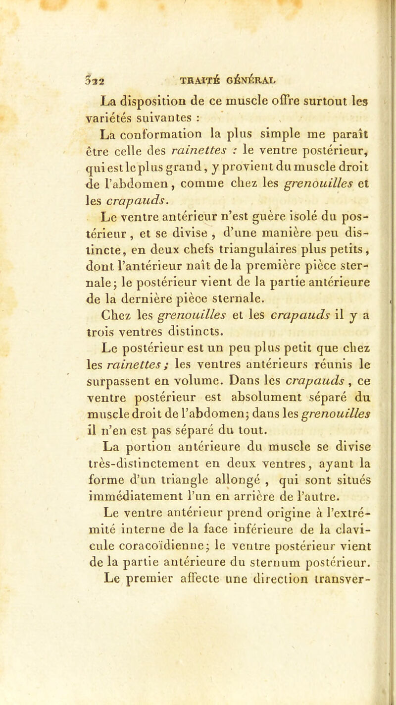 La disposition de ce muscle offre surtout les variétés suivantes : La conformation la plus simple me parait être celle des rainettes : le ventre postérieur, qui est le plus grand, y provient du muscle droit de l’abdomen, comme chez les grenouilles et les crapauds. Le ventre antérieur n’est guère isolé du pos- térieur , et se divise , d’une manière peu dis- tincte, en deux chefs triangulaires plus petits, dont l’antérieur naît de la première pièce ster- nale; le postérieur vient de la partie antérieure de la dernière pièce sternale. Chez les grenouilles et les crapauds il y a trois ventres distincts. Le postérieur est un peu plus petit que chez les rainettes ; les ventres antérieurs réunis le surpassent en volume. Dans les crapauds , ce ventre postérieur est absolument séparé du muscle droit de l’abdomen; dans les grenouilles il n’en est pas séparé du tout. La portion antérieure du muscle se divise très-distinctement en deux ventres, ayant la forme d’un triangle allongé , qui sont situés immédiatement l’un en arrière de l’autre. Le ventre antérieur prend origine à l’extré- mité interne de la face inférieure de la clavi- cule coracoïdieniie; le ventre postérieur vient de la partie antérieure du sternum postérieur. Le premier affecte une direction iransver-
