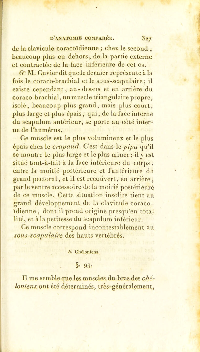 de la clavicule coracoïdieune ; chez le second , beaucoup plus eu dehors, de la partie externe et contractée de la face inferieure de cet os. 6° M. Cuvier dit que le dernier représente à la fois le coraco-brachlal et le sous-scapulaire; il existe cependant, au-dessus et en arrière du coraco-brachial, un muscle triangulaire propre, isolé, beaucoup plus grand, mais plus court, plus large et plus épais, qui, de la face Interne du scapulum antérieur, se porte au côté inter- ne de l’humérus. Ce muscle est le plus volumineux et le plus épais chez le crapaud. C’est dans le pipa qu’il se montre le plus large et le plus mince ; il y est situé tout-à-fait à la face inférieure du corps , entre la moitié postérieure et l’antérieure du grand pectoral, et il est recouvert, en arrière , par le ventre accessoire de la moitié postérieure de ce muscle. Celte situation Insolite tient au grand développement de la clavicule coraco- ïdienne , dont il prend origine presqu’en tota- lité, et à la petitesse du scapulum inférieur. Ce muscle correspond incontestablement au sous-scapulaire des hauts vertébrés. b. Cbéloniens. §• 99* Il me semble que les muscles du bras des cAe% Ioniens ont été déterminés, très-généralement,