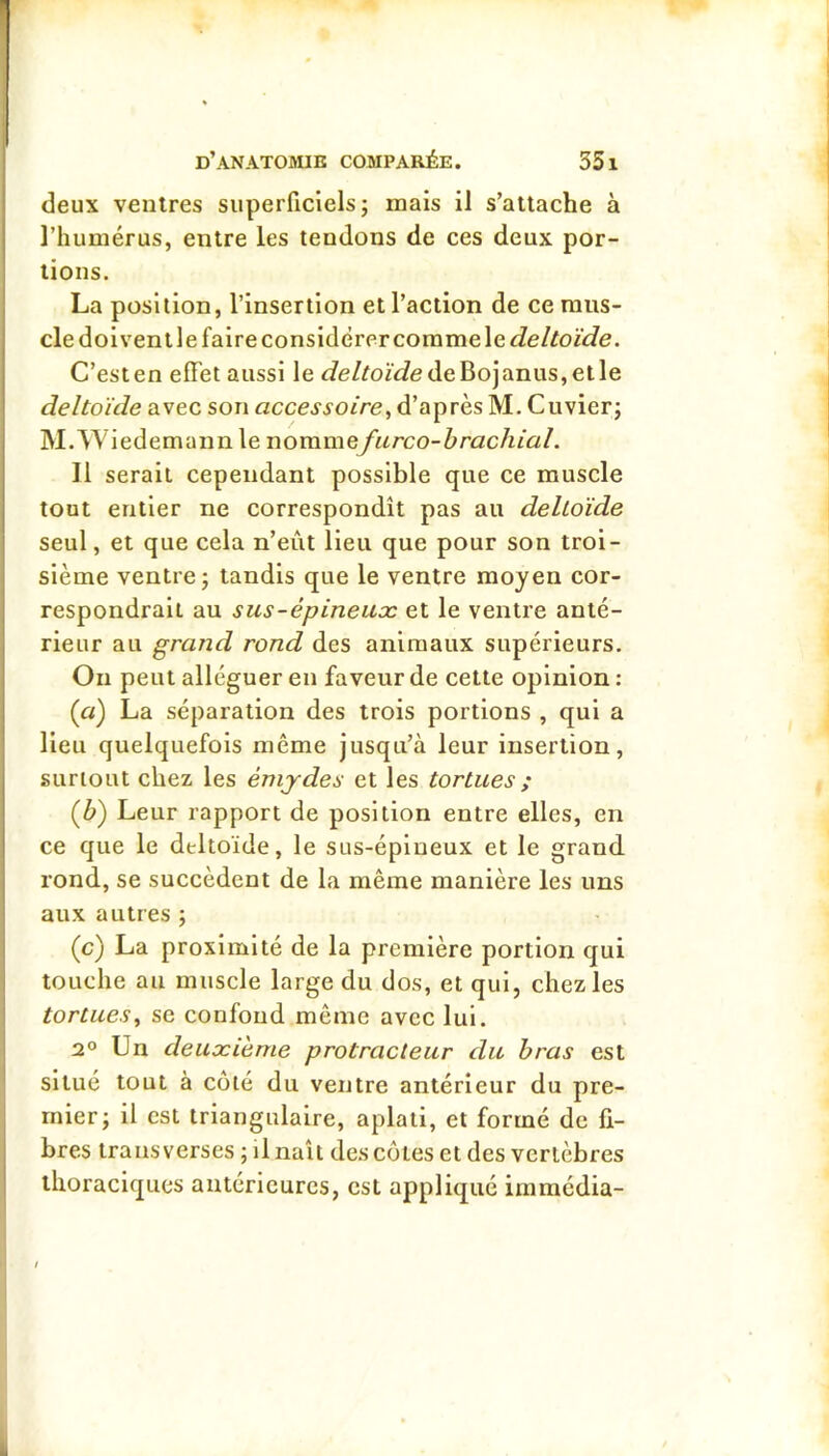 deux ventres superficiels; mais il s’attache à l’humérus, entre les tendons de ces deux por- tions. La position, l’insertion et l’action de ce mus- cle doivent le faire considérer coramele deltoïde. C’esten effet aussi le Je/^oiVfedeBojanus,etle deltoïde avec son accessoire, d’après M. Cuvier; M. Wiedemaim le nommefurco-brachlal. Il serait cependant possible que ce muscle tout entier ne correspondît pas au deltoïde seul, et que cela n’eût Heu que pour son troi- sième ventre; tandis que le ventre moyen cor- respondrait au sus-épineuæ et le ventre anté- rieur au grand rond des animaux supérieurs. On peut alléguer en faveur de cette opinion : {a) La séparation des trois portions , qui a lieu quelquefois même jusqu’à leur insertion, surtout chez les émjdes et les tortues ; (û) Leur rapport de position entre elles, en ce que le deltoïde, le sus-épineux et le grand rond, se succèdent de la même manière les uns aux autres ; (c) La proximité de la première portion qui touche au muscle large du dos, et qui, chez les tortues, se confond même avec lui. 2° Un deuxième protracteur du bras est situé tout à côté du ventre antérieur du pre- mier; il est triangulaire, aplati, et formé de fi- bres trans verses ; il naît des côtes et des vertèbres thoraciques antérieures, est appliqué immédia-